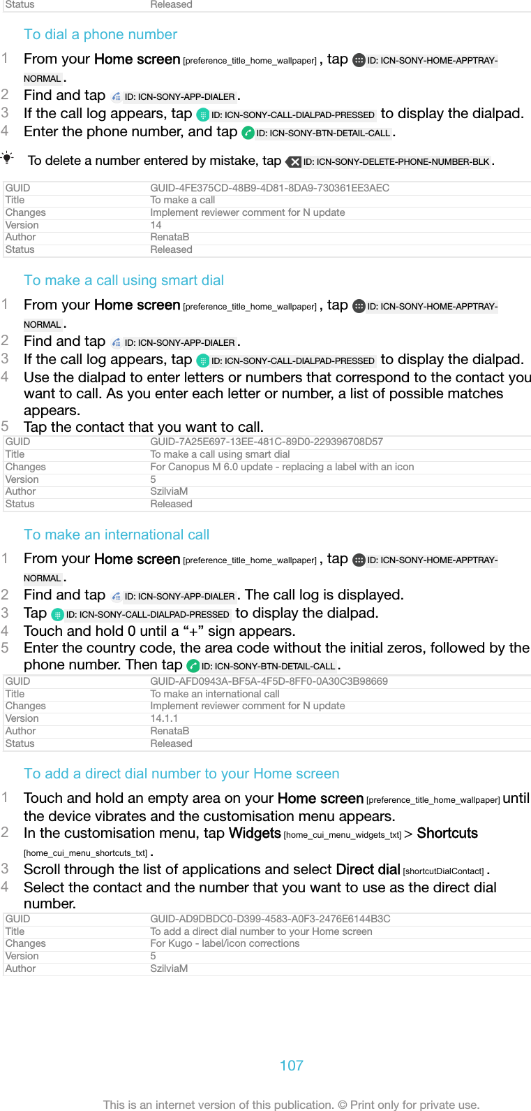 Status ReleasedTo dial a phone number1From your Home screen [preference_title_home_wallpaper] , tap  ID: ICN-SONY-HOME-APPTRAY-NORMAL .2Find and tap  ID: ICN-SONY-APP-DIALER .3If the call log appears, tap  ID: ICN-SONY-CALL-DIALPAD-PRESSED  to display the dialpad.4Enter the phone number, and tap  ID: ICN-SONY-BTN-DETAIL-CALL .To delete a number entered by mistake, tap  ID: ICN-SONY-DELETE-PHONE-NUMBER-BLK .GUID GUID-4FE375CD-48B9-4D81-8DA9-730361EE3AECTitle To make a callChanges Implement reviewer comment for N updateVersion 14Author RenataBStatus ReleasedTo make a call using smart dial1From your Home screen [preference_title_home_wallpaper] , tap  ID: ICN-SONY-HOME-APPTRAY-NORMAL .2Find and tap  ID: ICN-SONY-APP-DIALER .3If the call log appears, tap  ID: ICN-SONY-CALL-DIALPAD-PRESSED  to display the dialpad.4Use the dialpad to enter letters or numbers that correspond to the contact youwant to call. As you enter each letter or number, a list of possible matchesappears.5Tap the contact that you want to call.GUID GUID-7A25E697-13EE-481C-89D0-229396708D57Title To make a call using smart dialChanges For Canopus M 6.0 update - replacing a label with an iconVersion 5Author SzilviaMStatus ReleasedTo make an international call1From your Home screen [preference_title_home_wallpaper] , tap  ID: ICN-SONY-HOME-APPTRAY-NORMAL .2Find and tap  ID: ICN-SONY-APP-DIALER . The call log is displayed.3Tap  ID: ICN-SONY-CALL-DIALPAD-PRESSED  to display the dialpad.4Touch and hold 0 until a “+” sign appears.5Enter the country code, the area code without the initial zeros, followed by thephone number. Then tap  ID: ICN-SONY-BTN-DETAIL-CALL .GUID GUID-AFD0943A-BF5A-4F5D-8FF0-0A30C3B98669Title To make an international callChanges Implement reviewer comment for N updateVersion 14.1.1Author RenataBStatus ReleasedTo add a direct dial number to your Home screen1Touch and hold an empty area on your Home screen [preference_title_home_wallpaper] untilthe device vibrates and the customisation menu appears.2In the customisation menu, tap Widgets [home_cui_menu_widgets_txt] &gt; Shortcuts[home_cui_menu_shortcuts_txt] .3Scroll through the list of applications and select Direct dial [shortcutDialContact] .4Select the contact and the number that you want to use as the direct dialnumber.GUID GUID-AD9DBDC0-D399-4583-A0F3-2476E6144B3CTitle To add a direct dial number to your Home screenChanges For Kugo - label/icon correctionsVersion 5Author SzilviaM107This is an internet version of this publication. © Print only for private use.