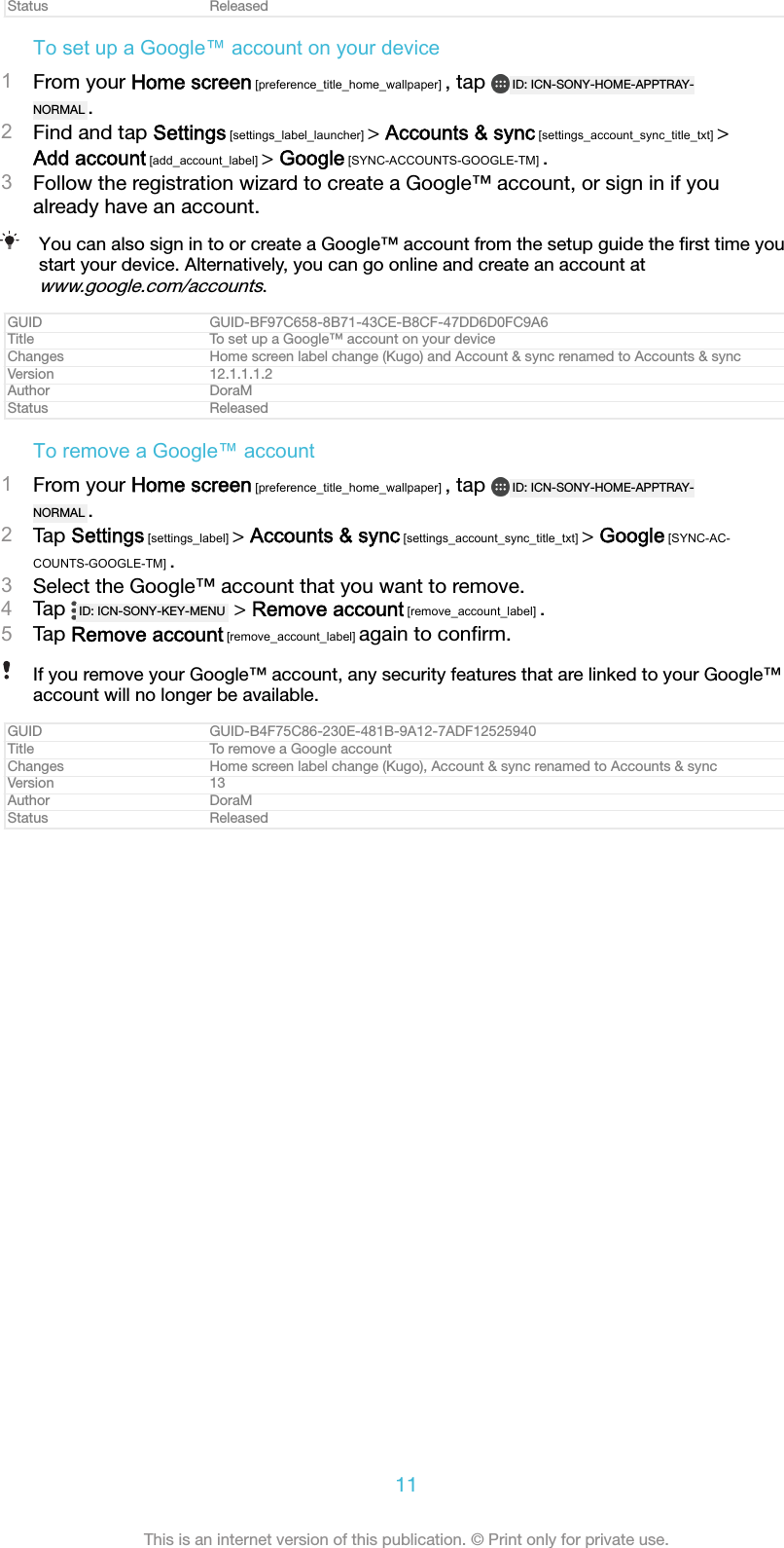 Status ReleasedTo set up a Google™ account on your device1From your Home screen [preference_title_home_wallpaper] , tap  ID: ICN-SONY-HOME-APPTRAY-NORMAL .2Find and tap Settings [settings_label_launcher] &gt; Accounts &amp; sync [settings_account_sync_title_txt] &gt;Add account [add_account_label] &gt; Google [SYNC-ACCOUNTS-GOOGLE-TM] .3Follow the registration wizard to create a Google™ account, or sign in if youalready have an account.You can also sign in to or create a Google™ account from the setup guide the ﬁrst time youstart your device. Alternatively, you can go online and create an account atwww.google.com/accounts.GUID GUID-BF97C658-8B71-43CE-B8CF-47DD6D0FC9A6Title To set up a Google™ account on your deviceChanges Home screen label change (Kugo) and Account &amp; sync renamed to Accounts &amp; syncVersion 12.1.1.1.2Author DoraMStatus ReleasedTo remove a Google™ account1From your Home screen [preference_title_home_wallpaper] , tap  ID: ICN-SONY-HOME-APPTRAY-NORMAL .2Tap Settings [settings_label] &gt; Accounts &amp; sync [settings_account_sync_title_txt] &gt; Google [SYNC-AC-COUNTS-GOOGLE-TM] .3Select the Google™ account that you want to remove.4Tap  ID: ICN-SONY-KEY-MENU  &gt; Remove account [remove_account_label] .5Tap Remove account [remove_account_label] again to conﬁrm.If you remove your Google™ account, any security features that are linked to your Google™account will no longer be available.GUID GUID-B4F75C86-230E-481B-9A12-7ADF12525940Title To remove a Google accountChanges Home screen label change (Kugo), Account &amp; sync renamed to Accounts &amp; syncVersion 13Author DoraMStatus Released11This is an internet version of this publication. © Print only for private use.