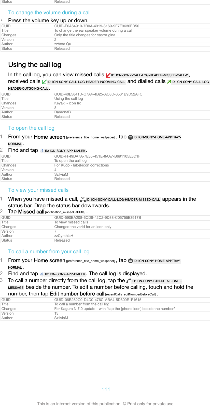 Status ReleasedTo change the volume during a call•Press the volume key up or down.GUID GUID-E0A64910-7B0A-4319-8169-9E7E9630ED50Title To change the ear speaker volume during a callChanges Only the title changes for castor gina.Version 2Author zzVera QuStatus ReleasedUsing the call logIn the call log, you can view missed calls  ID: ICN-SONY-CALL-LOG-HEADER-MISSED-CALL-2 ,received calls  ID: ICN-SONY-CALL-LOG-HEADER-INCOMING-CALL  and dialled calls  ID: ICN-SONY-CALL-LOG-HEADER-OUTGOING-CALL .GUID GUID-40E5841D-C7A4-4B25-AC8D-3531B9D52AFCTitle Using the call logChanges Keyaki - icon ﬁxVersion 8Author RamonaBStatus ReleasedTo open the call log1From your Home screen [preference_title_home_wallpaper] , tap  ID: ICN-SONY-HOME-APPTRAY-NORMAL .2Find and tap  ID: ICN-SONY-APP-DIALER .GUID GUID-FF49DA7A-7E35-451E-8AA7-B691105E3D1FTitle To open the call logChanges For Kugo - label/icon correctionsVersion 4Author SzilviaMStatus ReleasedTo view your missed calls1When you have missed a call,  ID: ICN-SONY-CALL-LOG-HEADER-MISSED-CALL  appears in thestatus bar. Drag the status bar downwards.2Tap Missed call [notification_missedCallTitle] .GUID GUID-590BA208-6CD8-42C2-9D38-C05755E3917BTitle To view missed callsChanges Changed the varid for an icon onlyVersion 7Author zzCynthiaHStatus ReleasedTo call a number from your call log1From your Home screen [preference_title_home_wallpaper] , tap  ID: ICN-SONY-HOME-APPTRAY-NORMAL .2Find and tap  ID: ICN-SONY-APP-DIALER . The call log is displayed.3To call a number directly from the call log, tap the  ID: ICN-SONY-BTN-DETAIL-CALL-MESSAGE  beside the number. To edit a number before calling, touch and hold thenumber, then tap Edit number before call [recentCalls_editNumberBeforeCall] .GUID GUID-06B252C0-D4D0-476C-ABA4-5D809E1F1615Title To call a number from the call logChanges For Kagura N 7.0 update - with &quot;tap the [phone icon] beside the number&quot;Version 13Author SzilviaM111This is an internet version of this publication. © Print only for private use.