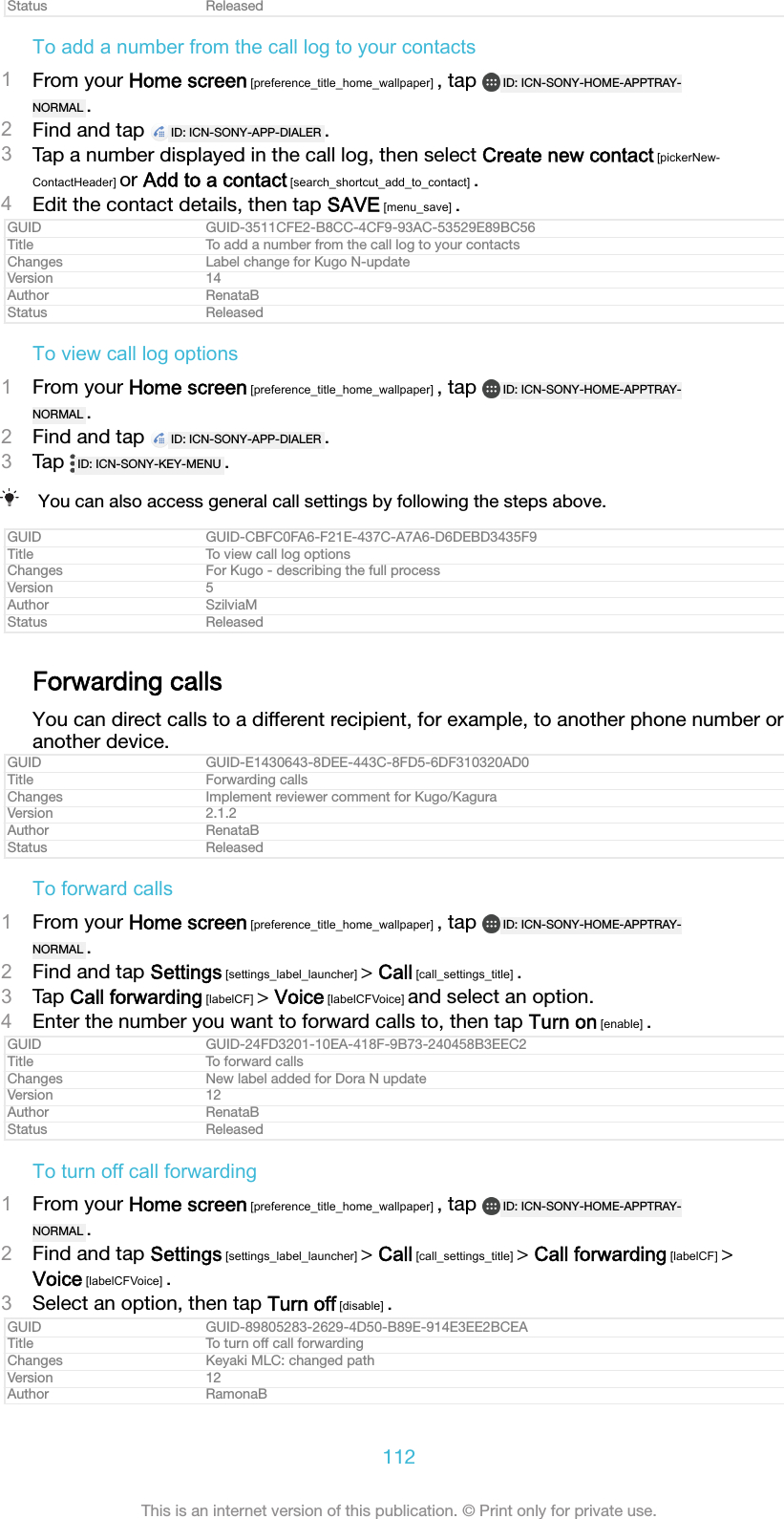 Status ReleasedTo add a number from the call log to your contacts1From your Home screen [preference_title_home_wallpaper] , tap  ID: ICN-SONY-HOME-APPTRAY-NORMAL .2Find and tap  ID: ICN-SONY-APP-DIALER .3Tap a number displayed in the call log, then select Create new contact [pickerNew-ContactHeader] or Add to a contact [search_shortcut_add_to_contact] .4Edit the contact details, then tap SAVE [menu_save] .GUID GUID-3511CFE2-B8CC-4CF9-93AC-53529E89BC56Title To add a number from the call log to your contactsChanges Label change for Kugo N-updateVersion 14Author RenataBStatus ReleasedTo view call log options1From your Home screen [preference_title_home_wallpaper] , tap  ID: ICN-SONY-HOME-APPTRAY-NORMAL .2Find and tap  ID: ICN-SONY-APP-DIALER .3Tap  ID: ICN-SONY-KEY-MENU .You can also access general call settings by following the steps above.GUID GUID-CBFC0FA6-F21E-437C-A7A6-D6DEBD3435F9Title To view call log optionsChanges For Kugo - describing the full processVersion 5Author SzilviaMStatus ReleasedForwarding callsYou can direct calls to a different recipient, for example, to another phone number oranother device.GUID GUID-E1430643-8DEE-443C-8FD5-6DF310320AD0Title Forwarding callsChanges Implement reviewer comment for Kugo/KaguraVersion 2.1.2Author RenataBStatus ReleasedTo forward calls1From your Home screen [preference_title_home_wallpaper] , tap  ID: ICN-SONY-HOME-APPTRAY-NORMAL .2Find and tap Settings [settings_label_launcher] &gt; Call [call_settings_title] .3Tap Call forwarding [labelCF] &gt; Voice [labelCFVoice] and select an option.4Enter the number you want to forward calls to, then tap Turn on [enable] .GUID GUID-24FD3201-10EA-418F-9B73-240458B3EEC2Title To forward callsChanges New label added for Dora N updateVersion 12Author RenataBStatus ReleasedTo turn off call forwarding1From your Home screen [preference_title_home_wallpaper] , tap  ID: ICN-SONY-HOME-APPTRAY-NORMAL .2Find and tap Settings [settings_label_launcher] &gt; Call [call_settings_title] &gt; Call forwarding [labelCF] &gt;Voice [labelCFVoice] .3Select an option, then tap Turn off [disable] .GUID GUID-89805283-2629-4D50-B89E-914E3EE2BCEATitle To turn off call forwardingChanges Keyaki MLC: changed pathVersion 12Author RamonaB112This is an internet version of this publication. © Print only for private use.