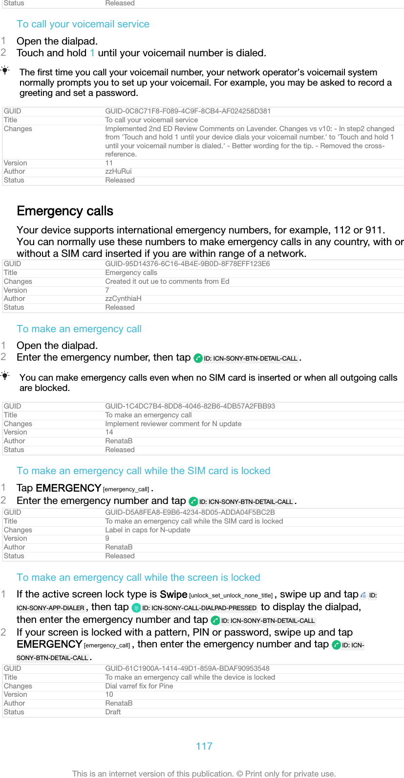 Status ReleasedTo call your voicemail service1Open the dialpad.2Touch and hold 1 until your voicemail number is dialed.The ﬁrst time you call your voicemail number, your network operator’s voicemail systemnormally prompts you to set up your voicemail. For example, you may be asked to record agreeting and set a password.GUID GUID-0C8C71F8-F089-4C9F-8CB4-AF024258D381Title To call your voicemail serviceChanges Implemented 2nd ED Review Comments on Lavender. Changes vs v10: - In step2 changedfrom &apos;Touch and hold 1 until your device dials your voicemail number.&apos; to &apos;Touch and hold 1until your voicemail number is dialed.&apos; - Better wording for the tip. - Removed the cross-reference.Version 11Author zzHuRuiStatus ReleasedEmergency callsYour device supports international emergency numbers, for example, 112 or 911.You can normally use these numbers to make emergency calls in any country, with orwithout a SIM card inserted if you are within range of a network.GUID GUID-95D14376-6C16-4B4E-9B0D-8F78EFF123E6Title Emergency callsChanges Created it out ue to comments from EdVersion 7Author zzCynthiaHStatus ReleasedTo make an emergency call1Open the dialpad.2Enter the emergency number, then tap  ID: ICN-SONY-BTN-DETAIL-CALL .You can make emergency calls even when no SIM card is inserted or when all outgoing callsare blocked.GUID GUID-1C4DC7B4-8DD8-4046-82B6-4DB57A2FBB93Title To make an emergency callChanges Implement reviewer comment for N updateVersion 14Author RenataBStatus ReleasedTo make an emergency call while the SIM card is locked1Tap EMERGENCY [emergency_call] .2Enter the emergency number and tap  ID: ICN-SONY-BTN-DETAIL-CALL .GUID GUID-D5A8FEA8-E9B6-4234-8D05-ADDA04F5BC2BTitle To make an emergency call while the SIM card is lockedChanges Label in caps for N-updateVersion 9Author RenataBStatus ReleasedTo make an emergency call while the screen is locked1If the active screen lock type is Swipe [unlock_set_unlock_none_title] , swipe up and tap ID:ICN-SONY-APP-DIALER , then tap  ID: ICN-SONY-CALL-DIALPAD-PRESSED  to display the dialpad,then enter the emergency number and tap  ID: ICN-SONY-BTN-DETAIL-CALL2If your screen is locked with a pattern, PIN or password, swipe up and tapEMERGENCY [emergency_call] , then enter the emergency number and tap  ID: ICN-SONY-BTN-DETAIL-CALL .GUID GUID-61C1900A-1414-49D1-859A-BDAF90953548Title To make an emergency call while the device is lockedChanges Dial varref ﬁx for PineVersion 10Author RenataBStatus Draft117This is an internet version of this publication. © Print only for private use.