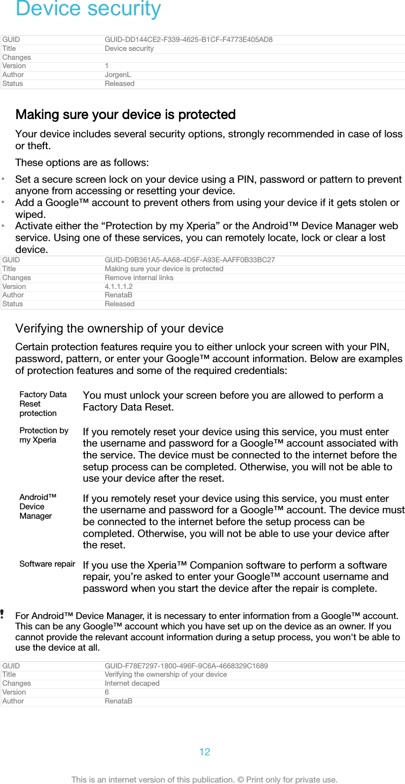 Device securityGUID GUID-DD144CE2-F339-4625-B1CF-F4773E405AD8Title Device securityChangesVersion 1Author JorgenLStatus ReleasedMaking sure your device is protectedYour device includes several security options, strongly recommended in case of lossor theft.These options are as follows:•Set a secure screen lock on your device using a PIN, password or pattern to preventanyone from accessing or resetting your device.•Add a Google™ account to prevent others from using your device if it gets stolen orwiped.•Activate either the “Protection by my Xperia” or the Android™ Device Manager webservice. Using one of these services, you can remotely locate, lock or clear a lostdevice.GUID GUID-D9B361A5-AA68-4D5F-A93E-AAFF0B33BC27Title Making sure your device is protectedChanges Remove internal linksVersion 4.1.1.1.2Author RenataBStatus ReleasedVerifying the ownership of your deviceCertain protection features require you to either unlock your screen with your PIN,password, pattern, or enter your Google™ account information. Below are examplesof protection features and some of the required credentials:Factory DataResetprotectionYou must unlock your screen before you are allowed to perform aFactory Data Reset.Protection bymy Xperia If you remotely reset your device using this service, you must enterthe username and password for a Google™ account associated withthe service. The device must be connected to the internet before thesetup process can be completed. Otherwise, you will not be able touse your device after the reset.Android™DeviceManagerIf you remotely reset your device using this service, you must enterthe username and password for a Google™ account. The device mustbe connected to the internet before the setup process can becompleted. Otherwise, you will not be able to use your device afterthe reset.Software repair If you use the Xperia™ Companion software to perform a softwarerepair, you’re asked to enter your Google™ account username andpassword when you start the device after the repair is complete.For Android™ Device Manager, it is necessary to enter information from a Google™ account.This can be any Google™ account which you have set up on the device as an owner. If youcannot provide the relevant account information during a setup process, you won&apos;t be able touse the device at all.GUID GUID-F78E7297-1800-496F-9C6A-4668329C1689Title Verifying the ownership of your deviceChanges Internet decapedVersion 6Author RenataB12This is an internet version of this publication. © Print only for private use.