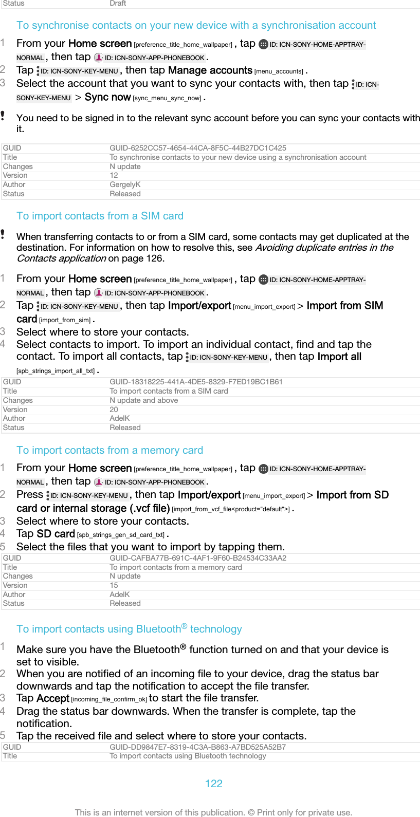 Status DraftTo synchronise contacts on your new device with a synchronisation account1From your Home screen [preference_title_home_wallpaper] , tap  ID: ICN-SONY-HOME-APPTRAY-NORMAL , then tap  ID: ICN-SONY-APP-PHONEBOOK .2Tap  ID: ICN-SONY-KEY-MENU , then tap Manage accounts [menu_accounts] .3Select the account that you want to sync your contacts with, then tap  ID: ICN-SONY-KEY-MENU  &gt; Sync now [sync_menu_sync_now] .You need to be signed in to the relevant sync account before you can sync your contacts withit.GUID GUID-6252CC57-4654-44CA-8F5C-44B27DC1C425Title To synchronise contacts to your new device using a synchronisation accountChanges N updateVersion 12Author GergelyKStatus ReleasedTo import contacts from a SIM cardWhen transferring contacts to or from a SIM card, some contacts may get duplicated at thedestination. For information on how to resolve this, see Avoiding duplicate entries in theContacts application on page 126.1From your Home screen [preference_title_home_wallpaper] , tap  ID: ICN-SONY-HOME-APPTRAY-NORMAL , then tap  ID: ICN-SONY-APP-PHONEBOOK .2Tap  ID: ICN-SONY-KEY-MENU , then tap Import/export [menu_import_export] &gt; Import from SIMcard [import_from_sim] .3Select where to store your contacts.4Select contacts to import. To import an individual contact, ﬁnd and tap thecontact. To import all contacts, tap  ID: ICN-SONY-KEY-MENU , then tap Import all[spb_strings_import_all_txt] .GUID GUID-18318225-441A-4DE5-8329-F7ED19BC1B61Title To import contacts from a SIM cardChanges N update and aboveVersion 20Author AdelKStatus ReleasedTo import contacts from a memory card1From your Home screen [preference_title_home_wallpaper] , tap  ID: ICN-SONY-HOME-APPTRAY-NORMAL , then tap  ID: ICN-SONY-APP-PHONEBOOK .2Press  ID: ICN-SONY-KEY-MENU , then tap Import/export [menu_import_export] &gt; Import from SDcard or internal storage (.vcf file) [import_from_vcf_file&lt;product=&quot;default&quot;&gt;] .3Select where to store your contacts.4Tap SD card [spb_strings_gen_sd_card_txt] .5Select the ﬁles that you want to import by tapping them.GUID GUID-CAFBA77B-691C-4AF1-9F60-B24534C33AA2Title To import contacts from a memory cardChanges N updateVersion 15Author AdelKStatus ReleasedTo import contacts using Bluetooth® technology1Make sure you have the Bluetooth® function turned on and that your device isset to visible.2When you are notiﬁed of an incoming ﬁle to your device, drag the status bardownwards and tap the notiﬁcation to accept the ﬁle transfer.3Tap Accept [incoming_file_confirm_ok] to start the ﬁle transfer.4Drag the status bar downwards. When the transfer is complete, tap thenotiﬁcation.5Tap the received ﬁle and select where to store your contacts.GUID GUID-DD9847E7-8319-4C3A-B863-A7BD525A52B7Title To import contacts using Bluetooth technology122This is an internet version of this publication. © Print only for private use.