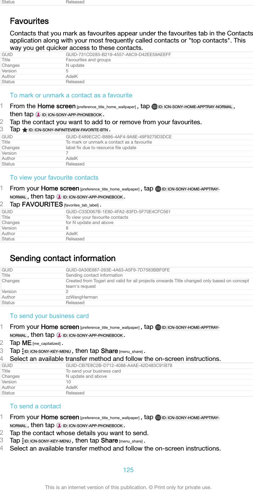 Status ReleasedFavouritesContacts that you mark as favourites appear under the favourites tab in the Contactsapplication along with your most frequently called contacts or &quot;top contacts&quot;. Thisway you get quicker access to these contacts.GUID GUID-731CD283-B219-4557-A6C9-D42EE59AEEFFTitle Favourites and groupsChanges N updateVersion 5Author AdelKStatus ReleasedTo mark or unmark a contact as a favourite1From the Home screen [preference_title_home_wallpaper] , tap  ID: ICN-SONY-HOME-APPTRAY-NORMAL ,then tap  ID: ICN-SONY-APP-PHONEBOOK .2Tap the contact you want to add to or remove from your favourites.3Tap  ID: ICN-SONY-INFINITEVIEW-FAVORITE-BTN .GUID GUID-E489EC2C-B886-4AF4-9A8E-49F9279D3DCETitle To mark or unmark a contact as a favouriteChanges label ﬁx due to resource ﬁle updateVersion 7Author AdelKStatus ReleasedTo view your favourite contacts1From your Home screen [preference_title_home_wallpaper] , tap  ID: ICN-SONY-HOME-APPTRAY-NORMAL , then tap  ID: ICN-SONY-APP-PHONEBOOK .2Tap FAVOURITES [favorites_tab_label] .GUID GUID-C33D067B-1E80-4FA2-83FD-5F70E4CFC561Title To view your favourite contactsChanges for N update and aboveVersion 8Author AdelKStatus ReleasedSending contact informationGUID GUID-0A30E687-263E-4A63-A5F9-7D7583BBF0FETitle Sending contact informationChanges Created from Togari and valid for all projects onwards Title changed only based on conceptteam&apos;s requestVersion 2Author zzWangHermanStatus ReleasedTo send your business card1From your Home screen [preference_title_home_wallpaper] , tap  ID: ICN-SONY-HOME-APPTRAY-NORMAL , then tap  ID: ICN-SONY-APP-PHONEBOOK .2Tap ME [me_capitalized] .3Tap  ID: ICN-SONY-KEY-MENU , then tap Share [menu_share] .4Select an available transfer method and follow the on-screen instructions.GUID GUID-CB7E8C2B-D712-4088-A4AE-42D483C91B78Title To send your business cardChanges N update and aboveVersion 10Author AdelKStatus ReleasedTo send a contact1From your Home screen [preference_title_home_wallpaper] , tap  ID: ICN-SONY-HOME-APPTRAY-NORMAL , then tap  ID: ICN-SONY-APP-PHONEBOOK .2Tap the contact whose details you want to send.3Tap  ID: ICN-SONY-KEY-MENU , then tap Share [menu_share] .4Select an available transfer method and follow the on-screen instructions.125This is an internet version of this publication. © Print only for private use.