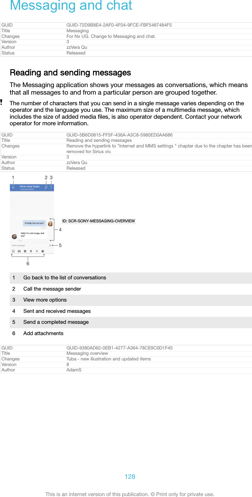 Messaging and chatGUID GUID-72D9B8E4-2AF0-4F04-9FCE-FBF5487484F5Title MessagingChanges For Nx UG. Change to Messaging and chat.Version 3Author zzVera QuStatus ReleasedReading and sending messagesThe Messaging application shows your messages as conversations, which meansthat all messages to and from a particular person are grouped together.The number of characters that you can send in a single message varies depending on theoperator and the language you use. The maximum size of a multimedia message, whichincludes the size of added media ﬁles, is also operator dependent. Contact your networkoperator for more information.GUID GUID-5B6D0815-FF5F-436A-A3C8-5980ED0AA686Title Reading and sending messagesChanges Remove the hyperlink to &quot;Internet and MMS settings &quot; chapter due to the chapter has beenremoved for Sirius viv.Version 3Author zzVera QuStatus ReleasedID: SCR-SONY-MESSAGING-OVERVIEW1 Go back to the list of conversations2 Call the message sender3 View more options4 Sent and received messages5 Send a completed message6 Add attachmentsGUID GUID-9380AD62-0EB1-4277-A364-78CE9C0D1F45Title Messaging overviewChanges Tuba - new illustration and updated itemsVersion 8Author AdamS128This is an internet version of this publication. © Print only for private use.