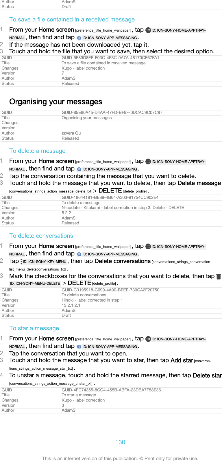 Author AdamSStatus DraftTo save a file contained in a received message1From your Home screen [preference_title_home_wallpaper] , tap  ID: ICN-SONY-HOME-APPTRAY-NORMAL , then ﬁnd and tap  ID: ICN-SONY-APP-MESSAGING .2If the message has not been downloaded yet, tap it.3Touch and hold the ﬁle that you want to save, then select the desired option.GUID GUID-5F89D8FF-F03C-4F3C-9A7A-48170CF67FA1Title To save a ﬁle contained in received messageChanges Kugo - label correctionVersion 7Author AdamSStatus ReleasedOrganising your messagesGUID GUID-85E60A45-D4AA-47FD-BF9F-0DCAC9C07C87Title Organising your messagesChangesVersion 1Author zzVera QuStatus ReleasedTo delete a message1From your Home screen [preference_title_home_wallpaper] , tap  ID: ICN-SONY-HOME-APPTRAY-NORMAL , then ﬁnd and tap  ID: ICN-SONY-APP-MESSAGING .2Tap the conversation containing the message that you want to delete.3Touch and hold the message that you want to delete, then tap Delete message[conversations_strings_action_message_delete_txt] &gt; DELETE [delete_profile] .GUID GUID-18644181-BE89-4B64-A303-91754CC902E4Title To delete a messageChanges N-update - Kitakami - label correction in step 3. Delete - DELETEVersion 8.2.2Author AdamSStatus ReleasedTo delete conversations1From your Home screen [preference_title_home_wallpaper] , tap  ID: ICN-SONY-HOME-APPTRAY-NORMAL , then ﬁnd and tap  ID: ICN-SONY-APP-MESSAGING .2Tap  ID: ICN-SONY-KEY-MENU , then tap Delete conversations [conversations_strings_conversation-list_menu_deleteconversations_txt] .3Mark the checkboxes for the conversations that you want to delete, then tap ID: ICN-SONY-MENU-DELETE  &gt; DELETE [delete_profile] .GUID GUID-C3195918-C699-4A90-BEEE-730CA2F20750Title To delete conversationsChanges Hinoki - label corrected in step 1Version 13.2.1.2.1Author AdamSStatus DraftTo star a message1From your Home screen [preference_title_home_wallpaper] , tap  ID: ICN-SONY-HOME-APPTRAY-NORMAL , then ﬁnd and tap  ID: ICN-SONY-APP-MESSAGING .2Tap the conversation that you want to open.3Touch and hold the message that you want to star, then tap Add star [conversa-tions_strings_action_message_star_txt] .4To unstar a message, touch and hold the starred message, then tap Delete star[conversations_strings_action_message_unstar_txt] .GUID GUID-4FC74355-8CC4-455B-ABFA-23DBA7F58E36Title To star a messageChanges Kugo - label correctionVersion 3Author AdamS130This is an internet version of this publication. © Print only for private use.