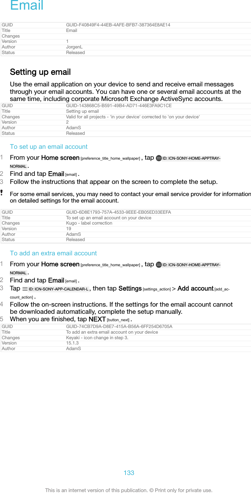 EmailGUID GUID-F40849F4-44EB-4AFE-BFB7-387364E8AE14Title EmailChangesVersion 1Author JorgenLStatus ReleasedSetting up emailUse the email application on your device to send and receive email messagesthrough your email accounts. You can have one or several email accounts at thesame time, including corporate Microsoft Exchange ActiveSync accounts.GUID GUID-143868C5-B591-49B4-AD71-446E3FA9C1CETitle Setting up emailChanges Valid for all projects - &apos;in your device&apos; corrected to &apos;on your device&apos;Version 2Author AdamSStatus ReleasedTo set up an email account1From your Home screen [preference_title_home_wallpaper] , tap  ID: ICN-SONY-HOME-APPTRAY-NORMAL .2Find and tap Email [email] .3Follow the instructions that appear on the screen to complete the setup.For some email services, you may need to contact your email service provider for informationon detailed settings for the email account.GUID GUID-6D8E1793-757A-4533-9EEE-EB05ED33EEFATitle To set up an email account on your deviceChanges Kugo - label correctionVersion 19Author AdamSStatus ReleasedTo add an extra email account1From your Home screen [preference_title_home_wallpaper] , tap  ID: ICN-SONY-HOME-APPTRAY-NORMAL .2Find and tap Email [email] .3Tap  ID: ICN-SONY-APP-CALENDAR-L , then tap Settings [settings_action] &gt; Add account [add_ac-count_action] .4Follow the on-screen instructions. If the settings for the email account cannotbe downloaded automatically, complete the setup manually.5When you are ﬁnished, tap NEXT [button_next] .GUID GUID-74CB7D9A-D8E7-415A-B56A-6FF254D6705ATitle To add an extra email account on your deviceChanges Keyaki - icon change in step 3.Version 15.1.3Author AdamS133This is an internet version of this publication. © Print only for private use.