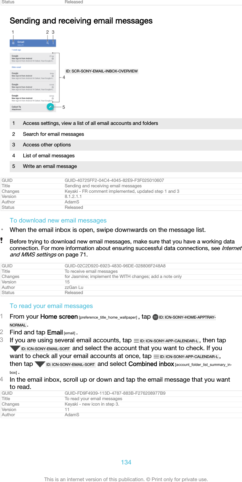 Status ReleasedSending and receiving email messagesID: SCR-SONY-EMAIL-INBOX-OVERVIEW1 Access settings, view a list of all email accounts and folders2 Search for email messages3 Access other options4 List of email messages5 Write an email messageGUID GUID-40725FF2-04C4-4045-82E9-F3F025010607Title Sending and receiving email messagesChanges Keyaki - FR comment implemented, updated step 1 and 3Version 8.1.2.1.1Author AdamSStatus ReleasedTo download new email messages•When the email inbox is open, swipe downwards on the message list.Before trying to download new email messages, make sure that you have a working dataconnection. For more information about ensuring successful data connections, see Internetand MMS settings on page 71.GUID GUID-02C2D920-6923-4830-96DE-028806F248A8Title To receive email messagesChanges for Jasmine; implement the WITH changes; add a note onlyVersion 15Author zzGan LuStatus ReleasedTo read your email messages1From your Home screen [preference_title_home_wallpaper] , tap  ID: ICN-SONY-HOME-APPTRAY-NORMAL .2Find and tap Email [email] .3If you are using several email accounts, tap  ID: ICN-SONY-APP-CALENDAR-L , then tapID: ICN-SONY-EMAIL-SORT  and select the account that you want to check. If youwant to check all your email accounts at once, tap  ID: ICN-SONY-APP-CALENDAR-L ,then tap  ID: ICN-SONY-EMAIL-SORT  and select Combined inbox [account_folder_list_summary_in-box] .4In the email inbox, scroll up or down and tap the email message that you wantto read.GUID GUID-FD9F4939-113D-4787-883B-F276208977B9Title To read your email messagesChanges Keyaki - new icon in step 3.Version 11Author AdamS134This is an internet version of this publication. © Print only for private use.