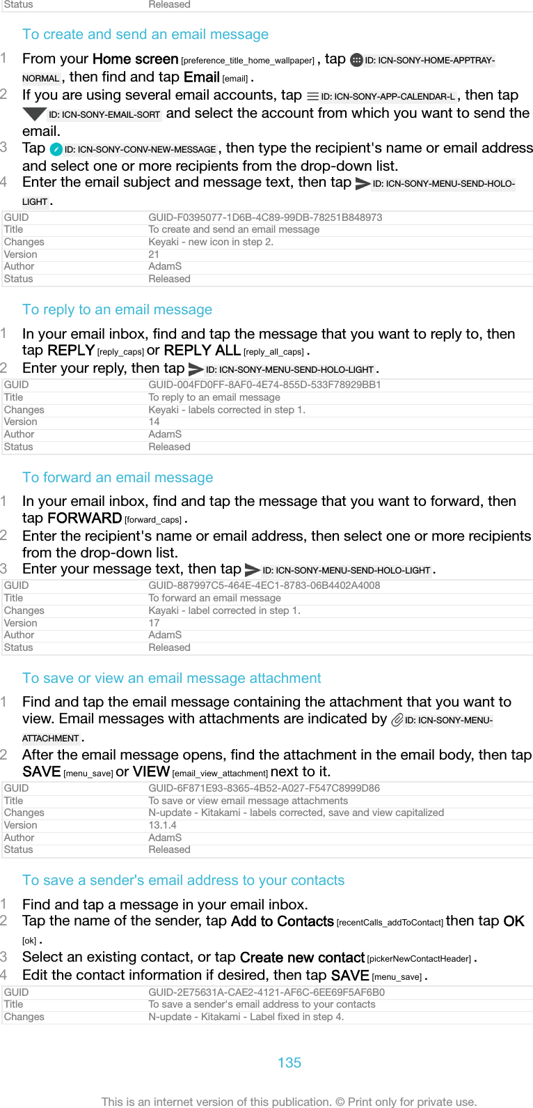 Status ReleasedTo create and send an email message1From your Home screen [preference_title_home_wallpaper] , tap  ID: ICN-SONY-HOME-APPTRAY-NORMAL , then ﬁnd and tap Email [email] .2If you are using several email accounts, tap  ID: ICN-SONY-APP-CALENDAR-L , then tapID: ICN-SONY-EMAIL-SORT  and select the account from which you want to send theemail.3Tap  ID: ICN-SONY-CONV-NEW-MESSAGE , then type the recipient&apos;s name or email addressand select one or more recipients from the drop-down list.4Enter the email subject and message text, then tap  ID: ICN-SONY-MENU-SEND-HOLO-LIGHT .GUID GUID-F0395077-1D6B-4C89-99DB-78251B848973Title To create and send an email messageChanges Keyaki - new icon in step 2.Version 21Author AdamSStatus ReleasedTo reply to an email message1In your email inbox, ﬁnd and tap the message that you want to reply to, thentap REPLY [reply_caps] or REPLY ALL [reply_all_caps] .2Enter your reply, then tap  ID: ICN-SONY-MENU-SEND-HOLO-LIGHT .GUID GUID-004FD0FF-8AF0-4E74-855D-533F78929BB1Title To reply to an email messageChanges Keyaki - labels corrected in step 1.Version 14Author AdamSStatus ReleasedTo forward an email message1In your email inbox, ﬁnd and tap the message that you want to forward, thentap FORWARD [forward_caps] .2Enter the recipient&apos;s name or email address, then select one or more recipientsfrom the drop-down list.3Enter your message text, then tap  ID: ICN-SONY-MENU-SEND-HOLO-LIGHT .GUID GUID-887997C5-464E-4EC1-8783-06B4402A4008Title To forward an email messageChanges Kayaki - label corrected in step 1.Version 17Author AdamSStatus ReleasedTo save or view an email message attachment1Find and tap the email message containing the attachment that you want toview. Email messages with attachments are indicated by  ID: ICN-SONY-MENU-ATTACHMENT .2After the email message opens, ﬁnd the attachment in the email body, then tapSAVE [menu_save] or VIEW [email_view_attachment] next to it.GUID GUID-6F871E93-8365-4B52-A027-F547C8999D86Title To save or view email message attachmentsChanges N-update - Kitakami - labels corrected, save and view capitalizedVersion 13.1.4Author AdamSStatus ReleasedTo save a sender&apos;s email address to your contacts1Find and tap a message in your email inbox.2Tap the name of the sender, tap Add to Contacts [recentCalls_addToContact] then tap OK[ok] .3Select an existing contact, or tap Create new contact [pickerNewContactHeader] .4Edit the contact information if desired, then tap SAVE [menu_save] .GUID GUID-2E75631A-CAE2-4121-AF6C-6EE69F5AF6B0Title To save a sender&apos;s email address to your contactsChanges N-update - Kitakami - Label ﬁxed in step 4.135This is an internet version of this publication. © Print only for private use.