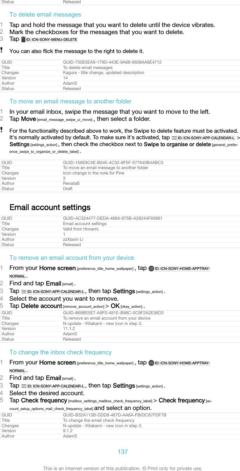 Status ReleasedTo delete email messages1Tap and hold the message that you want to delete until the device vibrates.2Mark the checkboxes for the messages that you want to delete.3Tap  ID: ICN-SONY-MENU-DELETEYou can also ﬂick the message to the right to delete it.GUID GUID-730E5EA9-179D-443E-9A68-6608AA6E4712Title To delete email messagesChanges Kagura - title change, updated descriptionVersion 14Author AdamSStatus ReleasedTo move an email message to another folder1In your email inbox, swipe the message that you want to move to the left.2Tap Move [email_message_swipe_ui_move] , then select a folder.For the functionality described above to work, the Swipe to delete feature must be activated.It&apos;s normally activated by default. To make sure it&apos;s activated, tap  ID: ICN-SONY-APP-CALENDAR-L  &gt;Settings [settings_action] , then check the checkbox next to Swipe to organise or delete [general_prefer-ence_swipe_to_organize_or_delete_label] .GUID GUID-156E9C4E-B045-4C32-8F5F-577640B4ABC3Title To move an email message to another folderChanges Icon change in the note for PineVersion 3Author RenataBStatus DraftEmail account settingsGUID GUID-AC324477-DEDA-4684-975B-A28244F93961Title Email account settingsChanges Valid from Honami.Version 1Author zzXiaxin LiStatus ReleasedTo remove an email account from your device1From your Home screen [preference_title_home_wallpaper] , tap  ID: ICN-SONY-HOME-APPTRAY-NORMAL .2Find and tap Email [email] .3Tap  ID: ICN-SONY-APP-CALENDAR-L , then tap Settings [settings_action] .4Select the account you want to remove.5Tap Delete account [remove_account_action] &gt; OK [okay_action] .GUID GUID-869BE5E7-A9F0-491E-B98C-0C9F2A2E36D3Title To remove an email account from your deviceChanges N-update - Kitakami - new icon in step 3.Version 11.1.2Author AdamSStatus ReleasedTo change the inbox check frequency1From your Home screen [preference_title_home_wallpaper] , tap  ID: ICN-SONY-HOME-APPTRAY-NORMAL .2Find and tap Email [email] .3Tap  ID: ICN-SONY-APP-CALENDAR-L , then tap Settings [settings_action] .4Select the desired account.5Tap Check frequency [mailbox_settings_mailbox_check_frequency_label] &gt; Check frequency [ac-count_setup_options_mail_check_frequency_label] and select an option.GUID GUID-B32A113B-DDD8-467D-AA6A-FB03C67FDF7BTitle To change the email check frequencyChanges N-update - Kitakami - new icon in step 3.Version 9.1.2Author AdamS137This is an internet version of this publication. © Print only for private use.