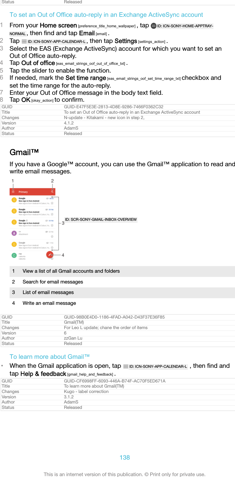 Status ReleasedTo set an Out of Office auto-reply in an Exchange ActiveSync account1From your Home screen [preference_title_home_wallpaper] , tap  ID: ICN-SONY-HOME-APPTRAY-NORMAL , then ﬁnd and tap Email [email] .2Tap  ID: ICN-SONY-APP-CALENDAR-L , then tap Settings [settings_action] .3Select the EAS (Exchange ActiveSync) account for which you want to set anOut of Ofﬁce auto-reply.4Tap Out of office [eas_email_strings_oof_out_of_office_txt] .5Tap the slider to enable the function.6If needed, mark the Set time range [eas_email_strings_oof_set_time_range_txt] checkbox andset the time range for the auto-reply.7Enter your Out of Ofﬁce message in the body text ﬁeld.8Tap OK [okay_action] to conﬁrm.GUID GUID-E47F5E3E-2813-4D8E-9286-7466F0362C32Title To set an Out of Ofﬁce auto-reply in an Exchange ActiveSync accountChanges N-update - Kitakami - new icon in step 2,Version 4.1.2Author AdamSStatus ReleasedGmail™If you have a Google™ account, you can use the Gmail™ application to read andwrite email messages.ID: SCR-SONY-GMAIL-INBOX-OVERVIEW1 View a list of all Gmail accounts and folders2 Search for email messages3 List of email messages4 Write an email messageGUID GUID-98B0E4D0-1186-4FAD-A042-D43F37E36F85Title Gmail(TM)Changes For Leo L update; chane the order of itemsVersion 6Author zzGan LuStatus ReleasedTo learn more about Gmail™•When the Gmail application is open, tap  ID: ICN-SONY-APP-CALENDAR-L  , then ﬁnd andtap Help &amp; feedback [gmail_help_and_feedback] .GUID GUID-CF6998FF-6093-446A-B74F-AC70F5ED671ATitle To learn more about Gmail(TM)Changes Kugo - label correctionVersion 3.1.2Author AdamSStatus Released138This is an internet version of this publication. © Print only for private use.