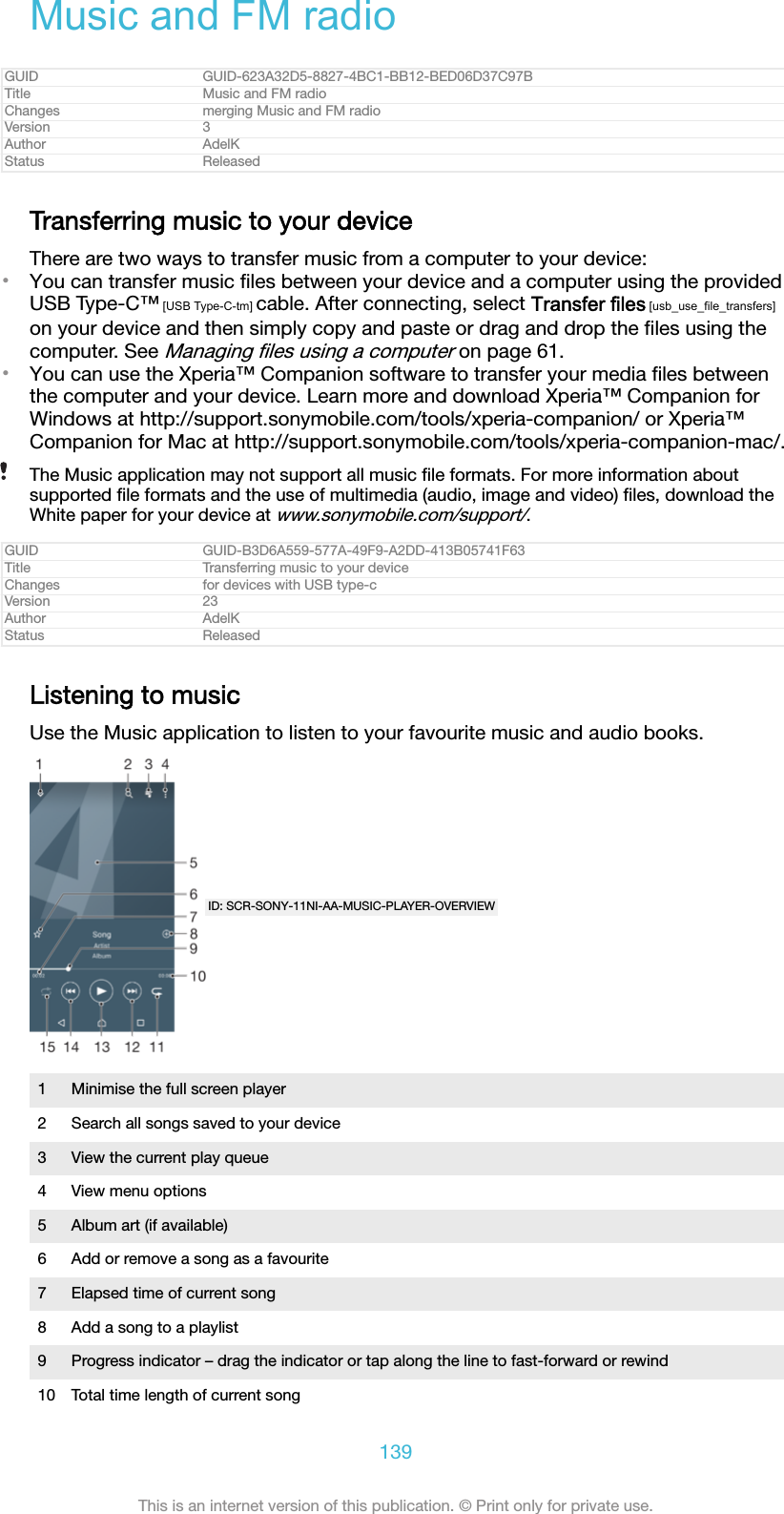 Music and FM radioGUID GUID-623A32D5-8827-4BC1-BB12-BED06D37C97BTitle Music and FM radioChanges merging Music and FM radioVersion 3Author AdelKStatus ReleasedTransferring music to your deviceThere are two ways to transfer music from a computer to your device:•You can transfer music ﬁles between your device and a computer using the providedUSB Type-C™ [USB Type-C-tm] cable. After connecting, select Transfer files [usb_use_file_transfers]on your device and then simply copy and paste or drag and drop the ﬁles using thecomputer. See Managing ﬁles using a computer on page 61.•You can use the Xperia™ Companion software to transfer your media ﬁles betweenthe computer and your device. Learn more and download Xperia™ Companion forWindows at http://support.sonymobile.com/tools/xperia-companion/ or Xperia™Companion for Mac at http://support.sonymobile.com/tools/xperia-companion-mac/.The Music application may not support all music ﬁle formats. For more information aboutsupported ﬁle formats and the use of multimedia (audio, image and video) ﬁles, download theWhite paper for your device at www.sonymobile.com/support/.GUID GUID-B3D6A559-577A-49F9-A2DD-413B05741F63Title Transferring music to your deviceChanges for devices with USB type-cVersion 23Author AdelKStatus ReleasedListening to musicUse the Music application to listen to your favourite music and audio books.ID: SCR-SONY-11NI-AA-MUSIC-PLAYER-OVERVIEW1 Minimise the full screen player2 Search all songs saved to your device3 View the current play queue4 View menu options5 Album art (if available)6 Add or remove a song as a favourite7 Elapsed time of current song8 Add a song to a playlist9 Progress indicator – drag the indicator or tap along the line to fast-forward or rewind10 Total time length of current song139This is an internet version of this publication. © Print only for private use.