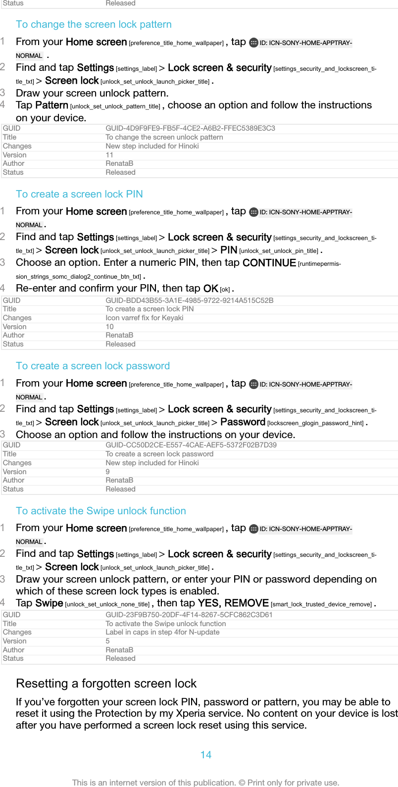 Status ReleasedTo change the screen lock pattern1From your Home screen [preference_title_home_wallpaper] , tap  ID: ICN-SONY-HOME-APPTRAY-NORMAL  .2Find and tap Settings [settings_label] &gt; Lock screen &amp; security [settings_security_and_lockscreen_ti-tle_txt] &gt; Screen lock [unlock_set_unlock_launch_picker_title] .3Draw your screen unlock pattern.4Tap Pattern [unlock_set_unlock_pattern_title] , choose an option and follow the instructionson your device.GUID GUID-4D9F9FE9-FB5F-4CE2-A6B2-FFEC5389E3C3Title To change the screen unlock patternChanges New step included for HinokiVersion 11Author RenataBStatus ReleasedTo create a screen lock PIN1From your Home screen [preference_title_home_wallpaper] , tap  ID: ICN-SONY-HOME-APPTRAY-NORMAL .2Find and tap Settings [settings_label] &gt; Lock screen &amp; security [settings_security_and_lockscreen_ti-tle_txt] &gt; Screen lock [unlock_set_unlock_launch_picker_title] &gt; PIN [unlock_set_unlock_pin_title] .3Choose an option. Enter a numeric PIN, then tap CONTINUE [runtimepermis-sion_strings_somc_dialog2_continue_btn_txt] .4Re-enter and conﬁrm your PIN, then tap OK [ok] .GUID GUID-BDD43B55-3A1E-4985-9722-9214A515C52BTitle To create a screen lock PINChanges Icon varref ﬁx for KeyakiVersion 10Author RenataBStatus ReleasedTo create a screen lock password1From your Home screen [preference_title_home_wallpaper] , tap  ID: ICN-SONY-HOME-APPTRAY-NORMAL .2Find and tap Settings [settings_label] &gt; Lock screen &amp; security [settings_security_and_lockscreen_ti-tle_txt] &gt; Screen lock [unlock_set_unlock_launch_picker_title] &gt; Password [lockscreen_glogin_password_hint] .3Choose an option and follow the instructions on your device.GUID GUID-CC50D2CE-E557-4CAE-AEF5-5372F02B7D39Title To create a screen lock passwordChanges New step included for HinokiVersion 9Author RenataBStatus ReleasedTo activate the Swipe unlock function1From your Home screen [preference_title_home_wallpaper] , tap  ID: ICN-SONY-HOME-APPTRAY-NORMAL .2Find and tap Settings [settings_label] &gt; Lock screen &amp; security [settings_security_and_lockscreen_ti-tle_txt] &gt; Screen lock [unlock_set_unlock_launch_picker_title] .3Draw your screen unlock pattern, or enter your PIN or password depending onwhich of these screen lock types is enabled.4Tap Swipe [unlock_set_unlock_none_title] , then tap YES, REMOVE [smart_lock_trusted_device_remove] .GUID GUID-23F9B750-20DF-4F14-8267-5CFC862C3D61Title To activate the Swipe unlock functionChanges Label in caps in step 4for N-updateVersion 5Author RenataBStatus ReleasedResetting a forgotten screen lockIf you’ve forgotten your screen lock PIN, password or pattern, you may be able toreset it using the Protection by my Xperia service. No content on your device is lostafter you have performed a screen lock reset using this service.14This is an internet version of this publication. © Print only for private use.