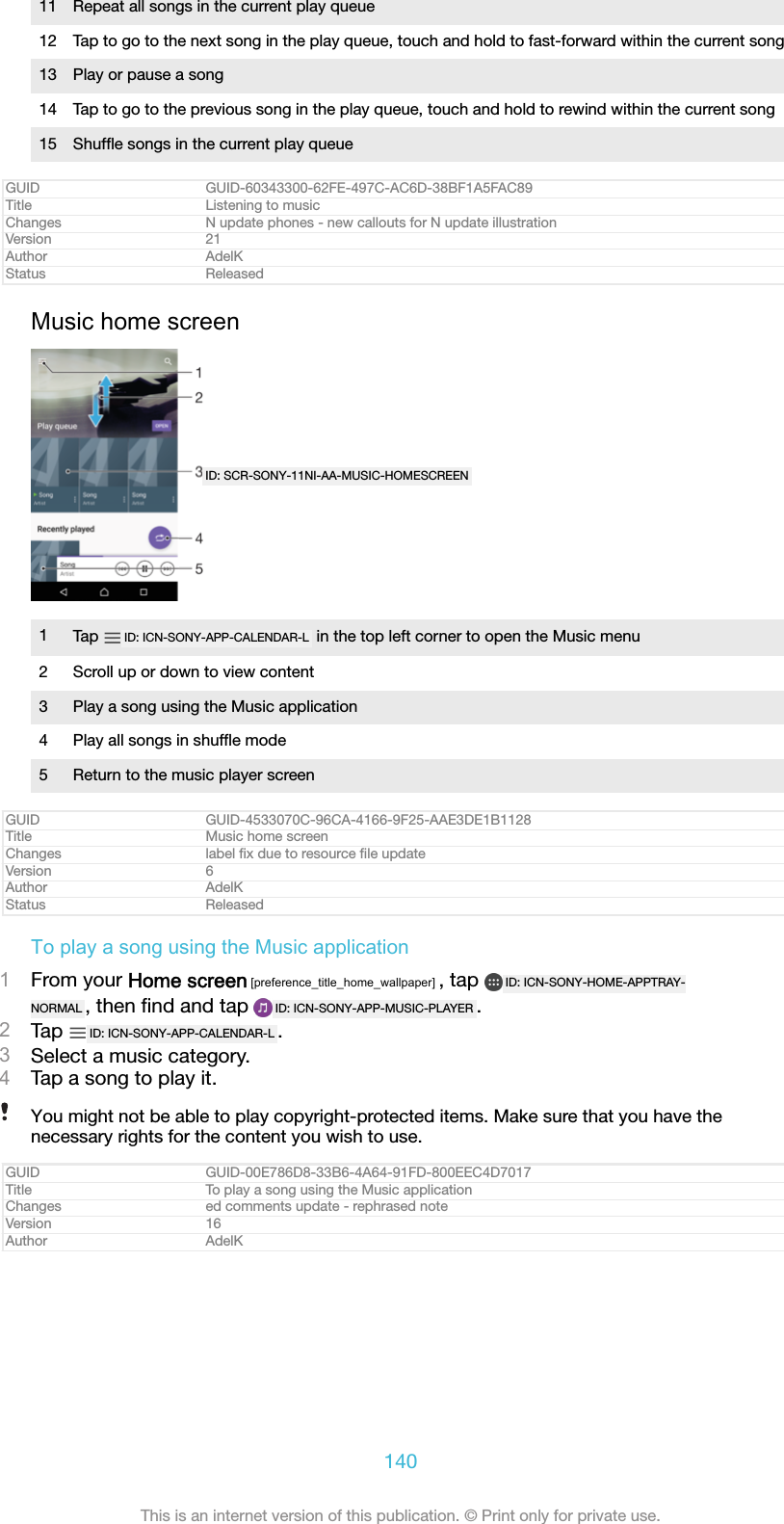11 Repeat all songs in the current play queue12 Tap to go to the next song in the play queue, touch and hold to fast-forward within the current song13 Play or pause a song14 Tap to go to the previous song in the play queue, touch and hold to rewind within the current song15 Shufﬂe songs in the current play queueGUID GUID-60343300-62FE-497C-AC6D-38BF1A5FAC89Title Listening to musicChanges N update phones - new callouts for N update illustrationVersion 21Author AdelKStatus ReleasedMusic home screenID: SCR-SONY-11NI-AA-MUSIC-HOMESCREEN1Tap  ID: ICN-SONY-APP-CALENDAR-L  in the top left corner to open the Music menu2 Scroll up or down to view content3 Play a song using the Music application4 Play all songs in shufﬂe mode5 Return to the music player screenGUID GUID-4533070C-96CA-4166-9F25-AAE3DE1B1128Title Music home screenChanges label ﬁx due to resource ﬁle updateVersion 6Author AdelKStatus ReleasedTo play a song using the Music application1From your Home screen [preference_title_home_wallpaper] , tap  ID: ICN-SONY-HOME-APPTRAY-NORMAL , then ﬁnd and tap  ID: ICN-SONY-APP-MUSIC-PLAYER .2Tap  ID: ICN-SONY-APP-CALENDAR-L .3Select a music category.4Tap a song to play it.You might not be able to play copyright-protected items. Make sure that you have thenecessary rights for the content you wish to use.GUID GUID-00E786D8-33B6-4A64-91FD-800EEC4D7017Title To play a song using the Music applicationChanges ed comments update - rephrased noteVersion 16Author AdelK140This is an internet version of this publication. © Print only for private use.
