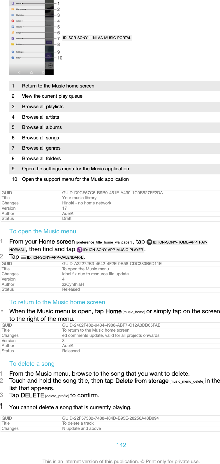 ID: SCR-SONY-11NI-AA-MUSIC-PORTAL1 Return to the Music home screen2 View the current play queue3 Browse all playlists4 Browse all artists5 Browse all albums6 Browse all songs7 Browse all genres8 Browse all folders9 Open the settings menu for the Music application10 Open the support menu for the Music applicationGUID GUID-D9CE57C5-B9B0-451E-A430-1C9B527FF2DATitle Your music libraryChanges Hinoki - no home networkVersion 17Author AdelKStatus DraftTo open the Music menu1From your Home screen [preference_title_home_wallpaper] , tap  ID: ICN-SONY-HOME-APPTRAY-NORMAL , then ﬁnd and tap  ID: ICN-SONY-APP-MUSIC-PLAYER .2Tap  ID: ICN-SONY-APP-CALENDAR-L .GUID GUID-A22272B3-4642-4F2E-9B58-CDC380B6D11ETitle To open the Music menuChanges label ﬁx due to resource ﬁle updateVersion 4Author zzCynthiaHStatus ReleasedTo return to the Music home screen•When the Music menu is open, tap Home [music_home] or simply tap on the screento the right of the menu.GUID GUID-2402F482-9434-4988-ABF7-C12A3DB65FAETitle To return to the Music home screenChanges ed comments update, valid for all projects onwardsVersion 3Author AdelKStatus ReleasedTo delete a song1From the Music menu, browse to the song that you want to delete.2Touch and hold the song title, then tap Delete from storage [music_menu_delete] in thelist that appears.3Tap DELETE [delete_profile] to conﬁrm.You cannot delete a song that is currently playing.GUID GUID-22F57582-7488-484D-B95E-28258A48B894Title To delete a trackChanges N update and above142This is an internet version of this publication. © Print only for private use.