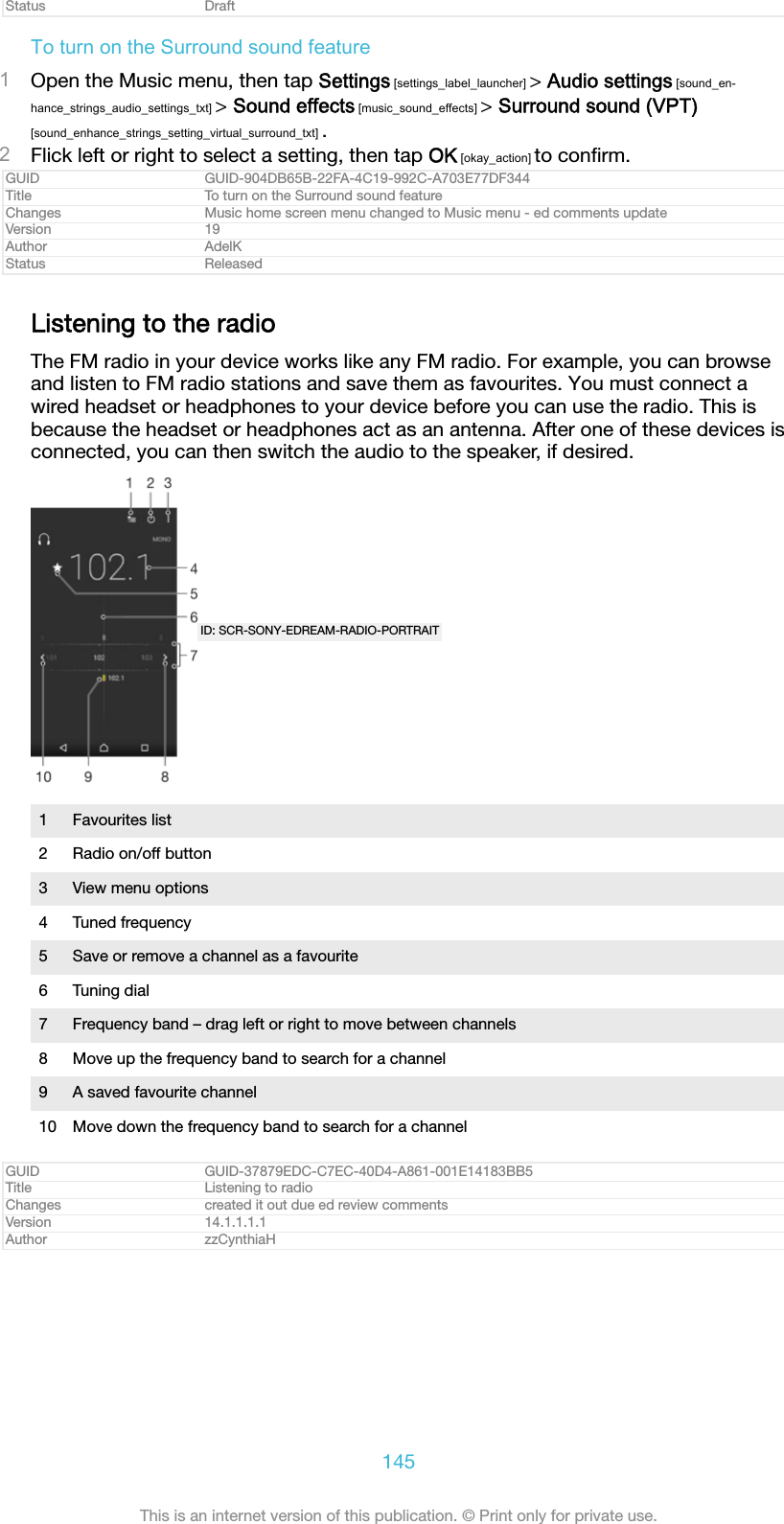 Status DraftTo turn on the Surround sound feature1Open the Music menu, then tap Settings [settings_label_launcher] &gt; Audio settings [sound_en-hance_strings_audio_settings_txt] &gt; Sound effects [music_sound_effects] &gt; Surround sound (VPT)[sound_enhance_strings_setting_virtual_surround_txt] .2Flick left or right to select a setting, then tap OK [okay_action] to conﬁrm.GUID GUID-904DB65B-22FA-4C19-992C-A703E77DF344Title To turn on the Surround sound featureChanges Music home screen menu changed to Music menu - ed comments updateVersion 19Author AdelKStatus ReleasedListening to the radioThe FM radio in your device works like any FM radio. For example, you can browseand listen to FM radio stations and save them as favourites. You must connect awired headset or headphones to your device before you can use the radio. This isbecause the headset or headphones act as an antenna. After one of these devices isconnected, you can then switch the audio to the speaker, if desired.ID: SCR-SONY-EDREAM-RADIO-PORTRAIT1 Favourites list2 Radio on/off button3 View menu options4 Tuned frequency5 Save or remove a channel as a favourite6 Tuning dial7 Frequency band – drag left or right to move between channels8 Move up the frequency band to search for a channel9 A saved favourite channel10 Move down the frequency band to search for a channelGUID GUID-37879EDC-C7EC-40D4-A861-001E14183BB5Title Listening to radioChanges created it out due ed review commentsVersion 14.1.1.1.1Author zzCynthiaH145This is an internet version of this publication. © Print only for private use.