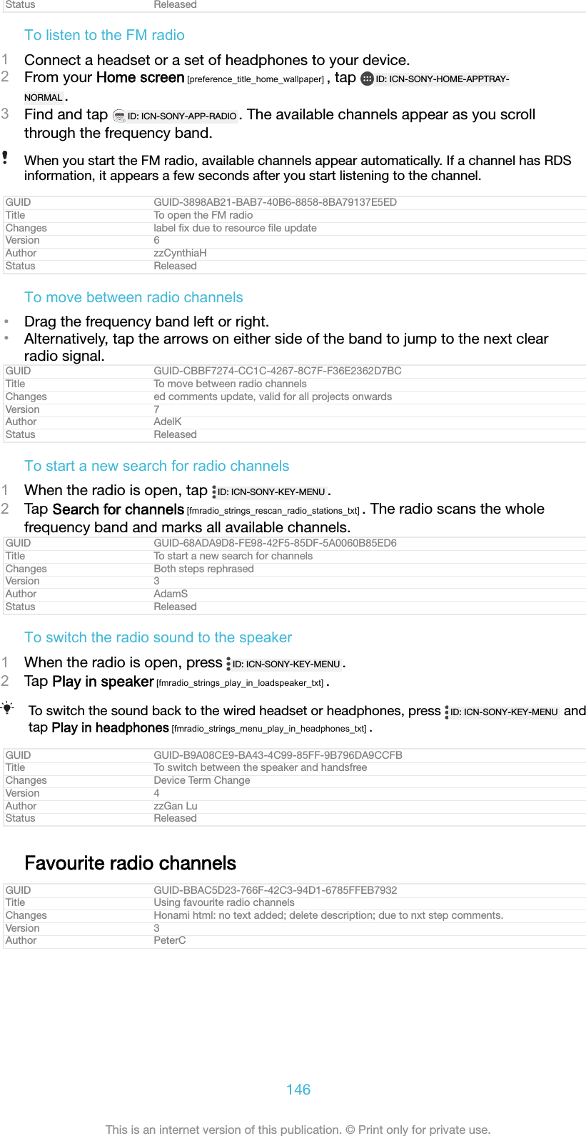 Status ReleasedTo listen to the FM radio1Connect a headset or a set of headphones to your device.2From your Home screen [preference_title_home_wallpaper] , tap  ID: ICN-SONY-HOME-APPTRAY-NORMAL .3Find and tap  ID: ICN-SONY-APP-RADIO . The available channels appear as you scrollthrough the frequency band.When you start the FM radio, available channels appear automatically. If a channel has RDSinformation, it appears a few seconds after you start listening to the channel.GUID GUID-3898AB21-BAB7-40B6-8858-8BA79137E5EDTitle To open the FM radioChanges label ﬁx due to resource ﬁle updateVersion 6Author zzCynthiaHStatus ReleasedTo move between radio channels•Drag the frequency band left or right.•Alternatively, tap the arrows on either side of the band to jump to the next clearradio signal.GUID GUID-CBBF7274-CC1C-4267-8C7F-F36E2362D7BCTitle To move between radio channelsChanges ed comments update, valid for all projects onwardsVersion 7Author AdelKStatus ReleasedTo start a new search for radio channels1When the radio is open, tap  ID: ICN-SONY-KEY-MENU .2Tap Search for channels [fmradio_strings_rescan_radio_stations_txt] . The radio scans the wholefrequency band and marks all available channels.GUID GUID-68ADA9D8-FE98-42F5-85DF-5A0060B85ED6Title To start a new search for channelsChanges Both steps rephrasedVersion 3Author AdamSStatus ReleasedTo switch the radio sound to the speaker1When the radio is open, press  ID: ICN-SONY-KEY-MENU .2Tap Play in speaker [fmradio_strings_play_in_loadspeaker_txt] .To switch the sound back to the wired headset or headphones, press  ID: ICN-SONY-KEY-MENU  andtap Play in headphones [fmradio_strings_menu_play_in_headphones_txt] .GUID GUID-B9A08CE9-BA43-4C99-85FF-9B796DA9CCFBTitle To switch between the speaker and handsfreeChanges Device Term ChangeVersion 4Author zzGan LuStatus ReleasedFavourite radio channelsGUID GUID-BBAC5D23-766F-42C3-94D1-6785FFEB7932Title Using favourite radio channelsChanges Honami html: no text added; delete description; due to nxt step comments.Version 3Author PeterC146This is an internet version of this publication. © Print only for private use.
