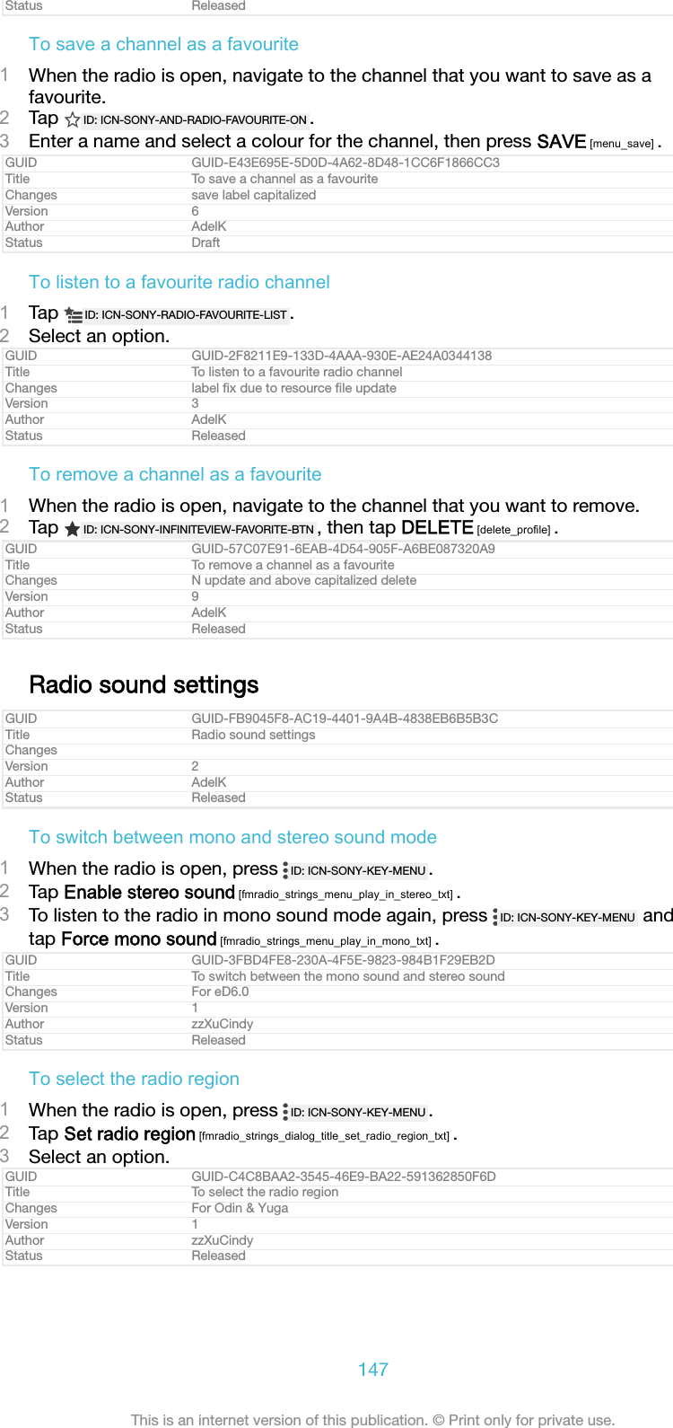 Status ReleasedTo save a channel as a favourite1When the radio is open, navigate to the channel that you want to save as afavourite.2Tap  ID: ICN-SONY-AND-RADIO-FAVOURITE-ON .3Enter a name and select a colour for the channel, then press SAVE [menu_save] .GUID GUID-E43E695E-5D0D-4A62-8D48-1CC6F1866CC3Title To save a channel as a favouriteChanges save label capitalizedVersion 6Author AdelKStatus DraftTo listen to a favourite radio channel1Tap  ID: ICN-SONY-RADIO-FAVOURITE-LIST .2Select an option.GUID GUID-2F8211E9-133D-4AAA-930E-AE24A0344138Title To listen to a favourite radio channelChanges label ﬁx due to resource ﬁle updateVersion 3Author AdelKStatus ReleasedTo remove a channel as a favourite1When the radio is open, navigate to the channel that you want to remove.2Tap  ID: ICN-SONY-INFINITEVIEW-FAVORITE-BTN , then tap DELETE [delete_profile] .GUID GUID-57C07E91-6EAB-4D54-905F-A6BE087320A9Title To remove a channel as a favouriteChanges N update and above capitalized deleteVersion 9Author AdelKStatus ReleasedRadio sound settingsGUID GUID-FB9045F8-AC19-4401-9A4B-4838EB6B5B3CTitle Radio sound settingsChangesVersion 2Author AdelKStatus ReleasedTo switch between mono and stereo sound mode1When the radio is open, press  ID: ICN-SONY-KEY-MENU .2Tap Enable stereo sound [fmradio_strings_menu_play_in_stereo_txt] .3To listen to the radio in mono sound mode again, press  ID: ICN-SONY-KEY-MENU  andtap Force mono sound [fmradio_strings_menu_play_in_mono_txt] .GUID GUID-3FBD4FE8-230A-4F5E-9823-984B1F29EB2DTitle To switch between the mono sound and stereo soundChanges For eD6.0Version 1Author zzXuCindyStatus ReleasedTo select the radio region1When the radio is open, press  ID: ICN-SONY-KEY-MENU .2Tap Set radio region [fmradio_strings_dialog_title_set_radio_region_txt] .3Select an option.GUID GUID-C4C8BAA2-3545-46E9-BA22-591362850F6DTitle To select the radio regionChanges For Odin &amp; YugaVersion 1Author zzXuCindyStatus Released147This is an internet version of this publication. © Print only for private use.