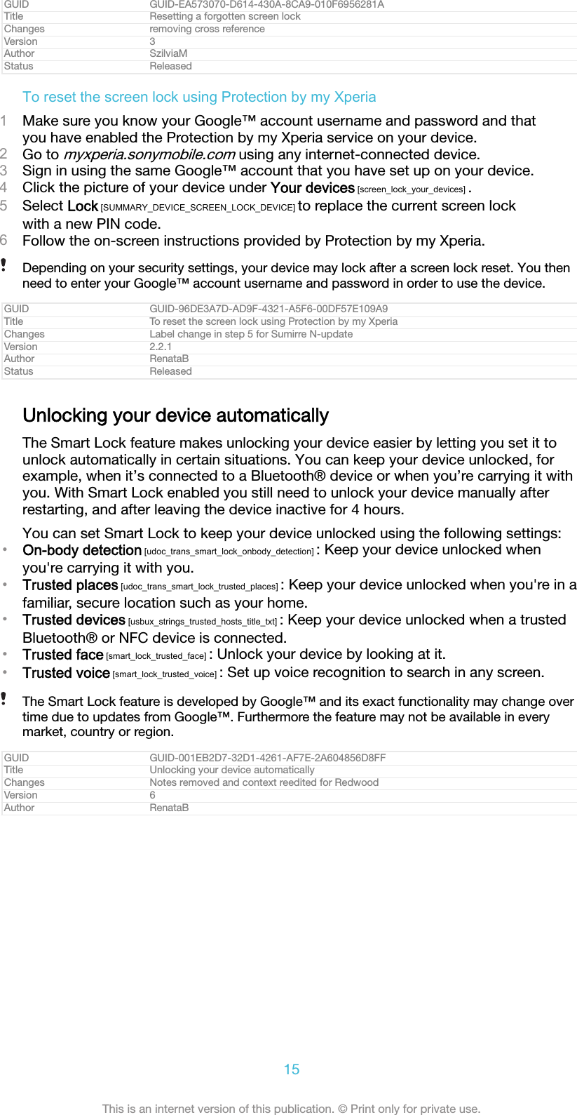 GUID GUID-EA573070-D614-430A-8CA9-010F6956281ATitle Resetting a forgotten screen lockChanges removing cross referenceVersion 3Author SzilviaMStatus ReleasedTo reset the screen lock using Protection by my Xperia1Make sure you know your Google™ account username and password and thatyou have enabled the Protection by my Xperia service on your device.2Go to myxperia.sonymobile.com using any internet-connected device.3Sign in using the same Google™ account that you have set up on your device.4Click the picture of your device under Your devices [screen_lock_your_devices] .5Select Lock [SUMMARY_DEVICE_SCREEN_LOCK_DEVICE] to replace the current screen lockwith a new PIN code.6Follow the on-screen instructions provided by Protection by my Xperia.Depending on your security settings, your device may lock after a screen lock reset. You thenneed to enter your Google™ account username and password in order to use the device.GUID GUID-96DE3A7D-AD9F-4321-A5F6-00DF57E109A9Title To reset the screen lock using Protection by my XperiaChanges Label change in step 5 for Sumirre N-updateVersion 2.2.1Author RenataBStatus ReleasedUnlocking your device automaticallyThe Smart Lock feature makes unlocking your device easier by letting you set it tounlock automatically in certain situations. You can keep your device unlocked, forexample, when it’s connected to a Bluetooth® device or when you’re carrying it withyou. With Smart Lock enabled you still need to unlock your device manually afterrestarting, and after leaving the device inactive for 4 hours.You can set Smart Lock to keep your device unlocked using the following settings:•On-body detection [udoc_trans_smart_lock_onbody_detection] : Keep your device unlocked whenyou&apos;re carrying it with you.•Trusted places [udoc_trans_smart_lock_trusted_places] : Keep your device unlocked when you&apos;re in afamiliar, secure location such as your home.•Trusted devices [usbux_strings_trusted_hosts_title_txt] : Keep your device unlocked when a trustedBluetooth® or NFC device is connected.•Trusted face [smart_lock_trusted_face] : Unlock your device by looking at it.•Trusted voice [smart_lock_trusted_voice] : Set up voice recognition to search in any screen.The Smart Lock feature is developed by Google™ and its exact functionality may change overtime due to updates from Google™. Furthermore the feature may not be available in everymarket, country or region.GUID GUID-001EB2D7-32D1-4261-AF7E-2A604856D8FFTitle Unlocking your device automaticallyChanges Notes removed and context reedited for RedwoodVersion 6Author RenataB15This is an internet version of this publication. © Print only for private use.