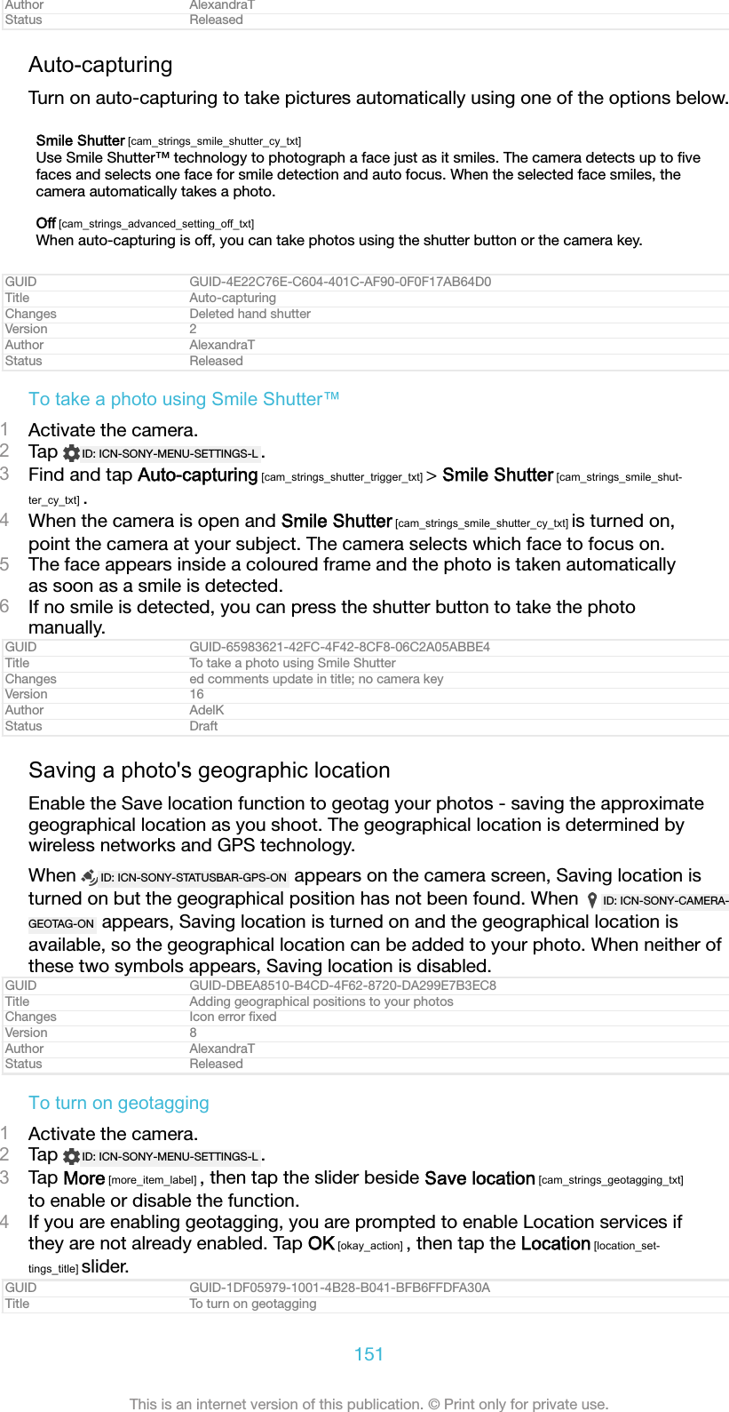 Author AlexandraTStatus ReleasedAuto-capturingTurn on auto-capturing to take pictures automatically using one of the options below.Smile Shutter [cam_strings_smile_shutter_cy_txt]Use Smile Shutter™ technology to photograph a face just as it smiles. The camera detects up to ﬁvefaces and selects one face for smile detection and auto focus. When the selected face smiles, thecamera automatically takes a photo.Off [cam_strings_advanced_setting_off_txt]When auto-capturing is off, you can take photos using the shutter button or the camera key.GUID GUID-4E22C76E-C604-401C-AF90-0F0F17AB64D0Title Auto-capturingChanges Deleted hand shutterVersion 2Author AlexandraTStatus ReleasedTo take a photo using Smile Shutter™1Activate the camera.2Tap  ID: ICN-SONY-MENU-SETTINGS-L .3Find and tap Auto-capturing [cam_strings_shutter_trigger_txt] &gt; Smile Shutter [cam_strings_smile_shut-ter_cy_txt] .4When the camera is open and Smile Shutter [cam_strings_smile_shutter_cy_txt] is turned on,point the camera at your subject. The camera selects which face to focus on.5The face appears inside a coloured frame and the photo is taken automaticallyas soon as a smile is detected.6If no smile is detected, you can press the shutter button to take the photomanually.GUID GUID-65983621-42FC-4F42-8CF8-06C2A05ABBE4Title To take a photo using Smile ShutterChanges ed comments update in title; no camera keyVersion 16Author AdelKStatus DraftSaving a photo&apos;s geographic locationEnable the Save location function to geotag your photos - saving the approximategeographical location as you shoot. The geographical location is determined bywireless networks and GPS technology.When  ID: ICN-SONY-STATUSBAR-GPS-ON  appears on the camera screen, Saving location isturned on but the geographical position has not been found. When  ID: ICN-SONY-CAMERA-GEOTAG-ON  appears, Saving location is turned on and the geographical location isavailable, so the geographical location can be added to your photo. When neither ofthese two symbols appears, Saving location is disabled.GUID GUID-DBEA8510-B4CD-4F62-8720-DA299E7B3EC8Title Adding geographical positions to your photosChanges Icon error ﬁxedVersion 8Author AlexandraTStatus ReleasedTo turn on geotagging1Activate the camera.2Tap  ID: ICN-SONY-MENU-SETTINGS-L .3Tap More [more_item_label] , then tap the slider beside Save location [cam_strings_geotagging_txt]to enable or disable the function.4If you are enabling geotagging, you are prompted to enable Location services ifthey are not already enabled. Tap OK [okay_action] , then tap the Location [location_set-tings_title] slider.GUID GUID-1DF05979-1001-4B28-B041-BFB6FFDFA30ATitle To turn on geotagging151This is an internet version of this publication. © Print only for private use.
