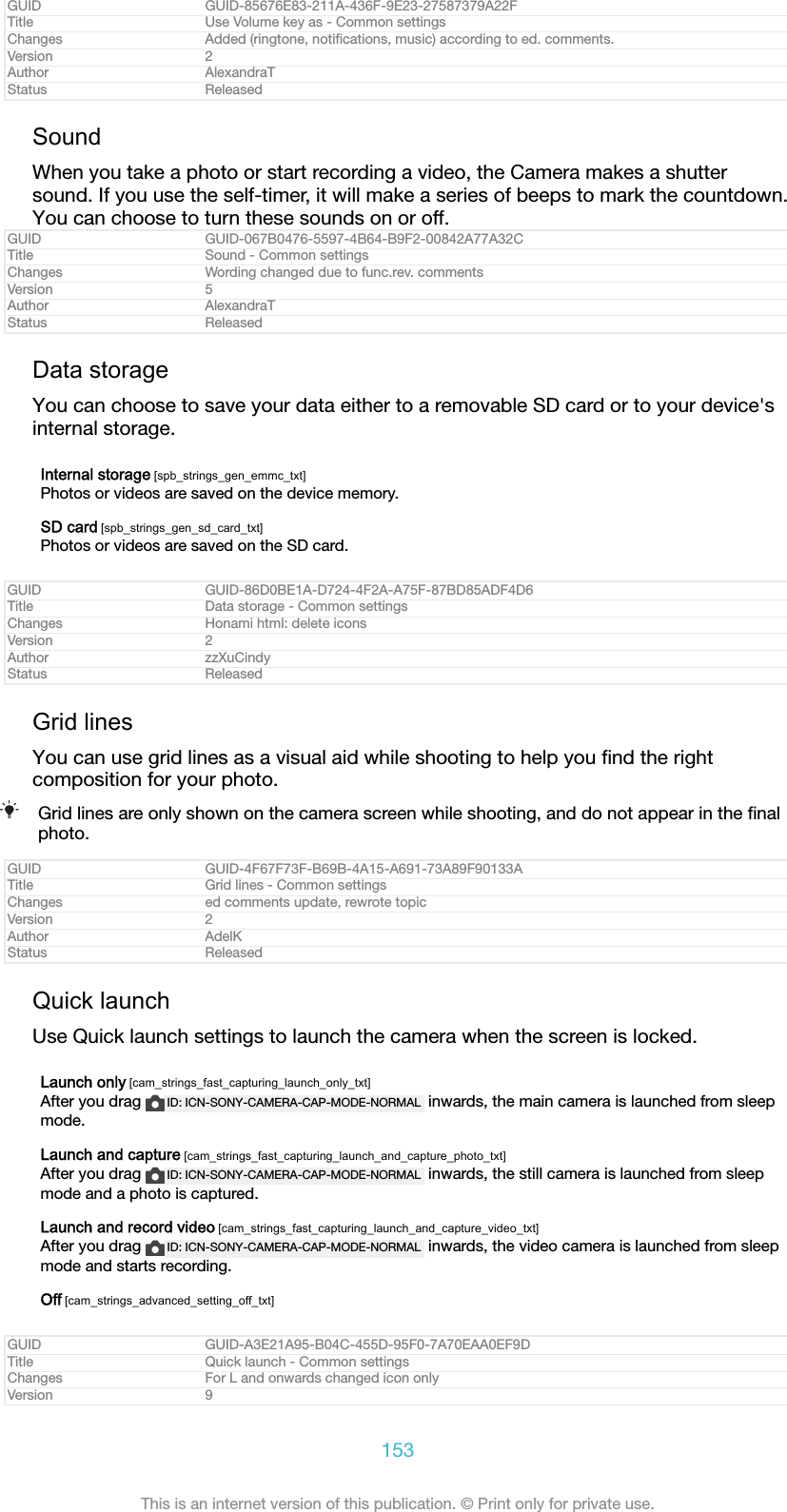 GUID GUID-85676E83-211A-436F-9E23-27587379A22FTitle Use Volume key as - Common settingsChanges Added (ringtone, notiﬁcations, music) according to ed. comments.Version 2Author AlexandraTStatus ReleasedSoundWhen you take a photo or start recording a video, the Camera makes a shuttersound. If you use the self-timer, it will make a series of beeps to mark the countdown.You can choose to turn these sounds on or off.GUID GUID-067B0476-5597-4B64-B9F2-00842A77A32CTitle Sound - Common settingsChanges Wording changed due to func.rev. commentsVersion 5Author AlexandraTStatus ReleasedData storageYou can choose to save your data either to a removable SD card or to your device&apos;sinternal storage.Internal storage [spb_strings_gen_emmc_txt]Photos or videos are saved on the device memory.SD card [spb_strings_gen_sd_card_txt]Photos or videos are saved on the SD card.GUID GUID-86D0BE1A-D724-4F2A-A75F-87BD85ADF4D6Title Data storage - Common settingsChanges Honami html: delete iconsVersion 2Author zzXuCindyStatus ReleasedGrid linesYou can use grid lines as a visual aid while shooting to help you ﬁnd the rightcomposition for your photo.Grid lines are only shown on the camera screen while shooting, and do not appear in the ﬁnalphoto.GUID GUID-4F67F73F-B69B-4A15-A691-73A89F90133ATitle Grid lines - Common settingsChanges ed comments update, rewrote topicVersion 2Author AdelKStatus ReleasedQuick launchUse Quick launch settings to launch the camera when the screen is locked.Launch only [cam_strings_fast_capturing_launch_only_txt]After you drag  ID: ICN-SONY-CAMERA-CAP-MODE-NORMAL  inwards, the main camera is launched from sleepmode.Launch and capture [cam_strings_fast_capturing_launch_and_capture_photo_txt]After you drag  ID: ICN-SONY-CAMERA-CAP-MODE-NORMAL  inwards, the still camera is launched from sleepmode and a photo is captured.Launch and record video [cam_strings_fast_capturing_launch_and_capture_video_txt]After you drag  ID: ICN-SONY-CAMERA-CAP-MODE-NORMAL  inwards, the video camera is launched from sleepmode and starts recording.Off [cam_strings_advanced_setting_off_txt]GUID GUID-A3E21A95-B04C-455D-95F0-7A70EAA0EF9DTitle Quick launch - Common settingsChanges For L and onwards changed icon onlyVersion 9153This is an internet version of this publication. © Print only for private use.