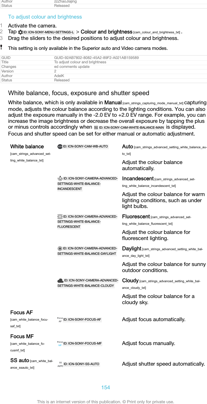 Author zzZhaoJiajingStatus ReleasedTo adjust colour and brightness1Activate the camera.2Tap  ID: ICN-SONY-MENU-SETTINGS-L  &gt; Colour and brightness [cam_colour_and_brightness_txt] .3Drag the sliders to the desired positions to adjust colour and brightness.This setting is only available in the Superior auto and Video camera modes.GUID GUID-92AB7802-8082-45A2-89F2-A021AB159589Title To adjust colour and brightnessChanges ed comments updateVersion 2Author AdelKStatus ReleasedWhite balance, focus, exposure and shutter speedWhite balance, which is only available in Manual [cam_strings_capturing_mode_manual_txt] capturingmode, adjusts the colour balance according to the lighting conditions. You can alsoadjust the exposure manually in the -2.0 EV to +2.0 EV range. For example, you canincrease the image brightness or decrease the overall exposure by tapping the plusor minus controls accordingly when  ID: ICN-SONY-CAM-WHITE-BALANCE-MAIN  is displayed.Focus and shutter speed can be set for either manual or automatic adjustment.White balance[cam_strings_advanced_set-ting_white_balance_txt]ID: ICN-SONY-CAM-WB-AUTO Auto [cam_strings_advanced_setting_white_balance_au-to_txt]Adjust the colour balanceautomatically. ID: ICN-SONY-CAMERA-ADVANCED-SETTINGS-WHITE-BALANCE-INCANDESCENTIncandescent [cam_strings_advanced_set-ting_white_balance_incandescent_txt]Adjust the colour balance for warmlighting conditions, such as underlight bulbs. ID: ICN-SONY-CAMERA-ADVANCED-SETTINGS-WHITE-BALANCE-FLUORESCENTFluorescent [cam_strings_advanced_set-ting_white_balance_fluorescent_txt]Adjust the colour balance forﬂuorescent lighting. ID: ICN-SONY-CAMERA-ADVANCED-SETTINGS-WHITE-BALANCE-DAYLIGHTDaylight [cam_strings_advanced_setting_white_bal-ance_day_light_txt]Adjust the colour balance for sunnyoutdoor conditions. ID: ICN-SONY-CAMERA-ADVANCED-SETTINGS-WHITE-BALANCE-CLOUDYCloudy [cam_strings_advanced_setting_white_bal-ance_cloudy_txt]Adjust the colour balance for acloudy sky.Focus AF[cam_white_balance_focu-saf_txt]ID: ICN-SONY-FOCUS-AF Adjust focus automatically.Focus MF[cam_white_balance_fo-cusmf_txt]ID: ICN-SONY-FOCUS-MF Adjust focus manually.SS auto [cam_white_bal-ance_ssauto_txt]ID: ICN-SONY-SS-AUTO Adjust shutter speed automatically.154This is an internet version of this publication. © Print only for private use.