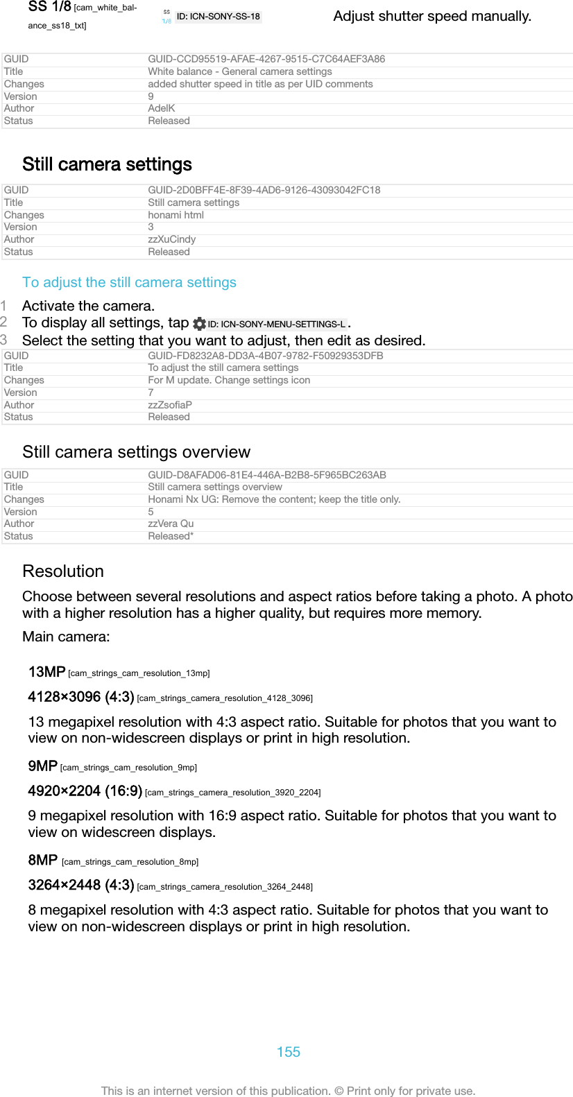 SS 1/8 [cam_white_bal-ance_ss18_txt]ID: ICN-SONY-SS-18 Adjust shutter speed manually.GUID GUID-CCD95519-AFAE-4267-9515-C7C64AEF3A86Title White balance - General camera settingsChanges added shutter speed in title as per UID commentsVersion 9Author AdelKStatus ReleasedStill camera settingsGUID GUID-2D0BFF4E-8F39-4AD6-9126-43093042FC18Title Still camera settingsChanges honami htmlVersion 3Author zzXuCindyStatus ReleasedTo adjust the still camera settings1Activate the camera.2To display all settings, tap  ID: ICN-SONY-MENU-SETTINGS-L .3Select the setting that you want to adjust, then edit as desired.GUID GUID-FD8232A8-DD3A-4B07-9782-F50929353DFBTitle To adjust the still camera settingsChanges For M update. Change settings iconVersion 7Author zzZsoﬁaPStatus ReleasedStill camera settings overviewGUID GUID-D8AFAD06-81E4-446A-B2B8-5F965BC263ABTitle Still camera settings overviewChanges Honami Nx UG: Remove the content; keep the title only.Version 5Author zzVera QuStatus Released*ResolutionChoose between several resolutions and aspect ratios before taking a photo. A photowith a higher resolution has a higher quality, but requires more memory.Main camera:13MP [cam_strings_cam_resolution_13mp]4128×3096 (4:3) [cam_strings_camera_resolution_4128_3096]13 megapixel resolution with 4:3 aspect ratio. Suitable for photos that you want toview on non-widescreen displays or print in high resolution.9MP [cam_strings_cam_resolution_9mp]4920×2204 (16:9) [cam_strings_camera_resolution_3920_2204]9 megapixel resolution with 16:9 aspect ratio. Suitable for photos that you want toview on widescreen displays.8MP [cam_strings_cam_resolution_8mp]3264×2448 (4:3) [cam_strings_camera_resolution_3264_2448]8 megapixel resolution with 4:3 aspect ratio. Suitable for photos that you want toview on non-widescreen displays or print in high resolution.155This is an internet version of this publication. © Print only for private use.