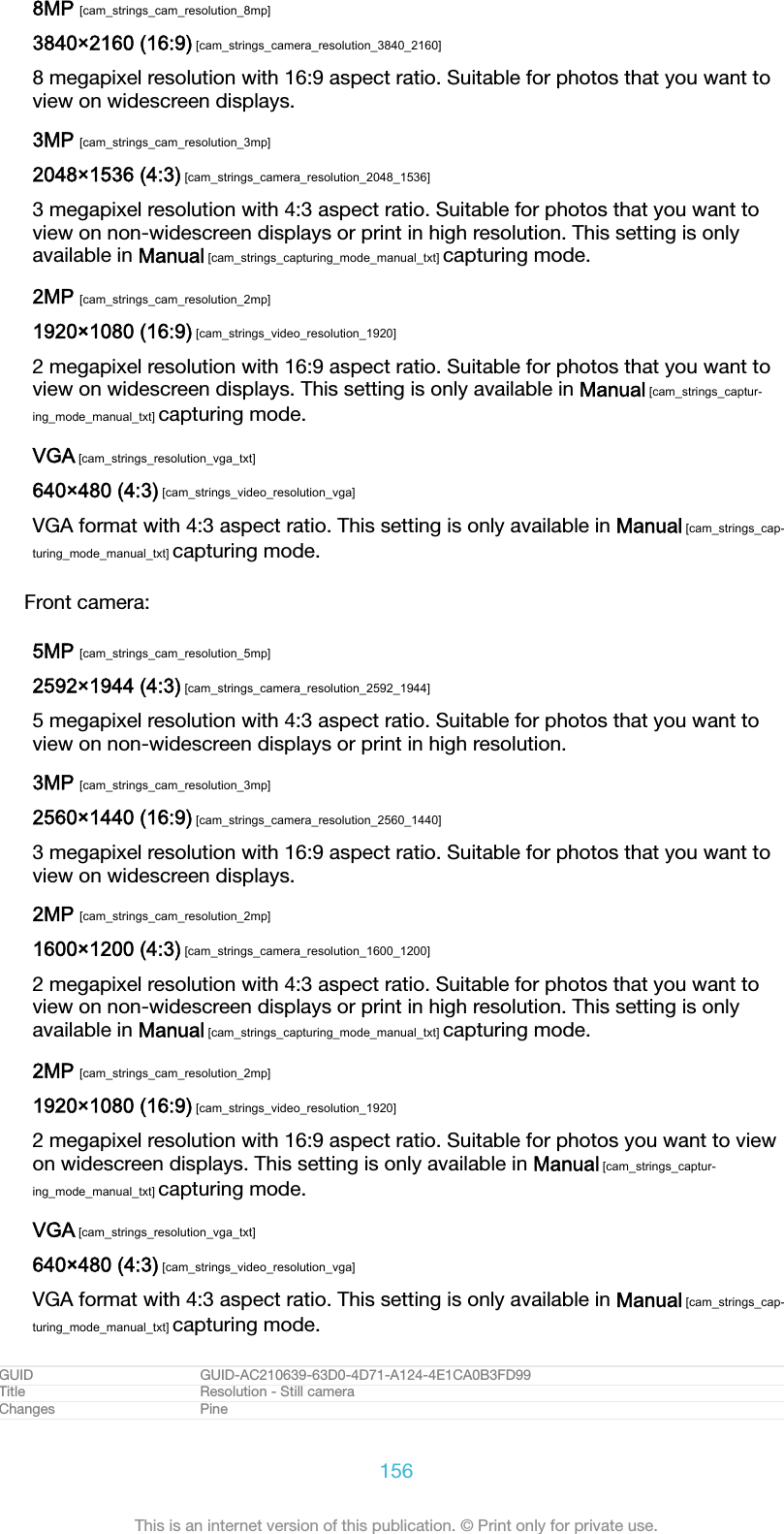 8MP [cam_strings_cam_resolution_8mp]3840×2160 (16:9) [cam_strings_camera_resolution_3840_2160]8 megapixel resolution with 16:9 aspect ratio. Suitable for photos that you want toview on widescreen displays.3MP [cam_strings_cam_resolution_3mp]2048×1536 (4:3) [cam_strings_camera_resolution_2048_1536]3 megapixel resolution with 4:3 aspect ratio. Suitable for photos that you want toview on non-widescreen displays or print in high resolution. This setting is onlyavailable in Manual [cam_strings_capturing_mode_manual_txt] capturing mode.2MP [cam_strings_cam_resolution_2mp]1920×1080 (16:9) [cam_strings_video_resolution_1920]2 megapixel resolution with 16:9 aspect ratio. Suitable for photos that you want toview on widescreen displays. This setting is only available in Manual [cam_strings_captur-ing_mode_manual_txt] capturing mode.VGA [cam_strings_resolution_vga_txt]640×480 (4:3) [cam_strings_video_resolution_vga]VGA format with 4:3 aspect ratio. This setting is only available in Manual [cam_strings_cap-turing_mode_manual_txt] capturing mode.Front camera:5MP [cam_strings_cam_resolution_5mp]2592×1944 (4:3) [cam_strings_camera_resolution_2592_1944]5 megapixel resolution with 4:3 aspect ratio. Suitable for photos that you want toview on non-widescreen displays or print in high resolution.3MP [cam_strings_cam_resolution_3mp]2560×1440 (16:9) [cam_strings_camera_resolution_2560_1440]3 megapixel resolution with 16:9 aspect ratio. Suitable for photos that you want toview on widescreen displays.2MP [cam_strings_cam_resolution_2mp]1600×1200 (4:3) [cam_strings_camera_resolution_1600_1200]2 megapixel resolution with 4:3 aspect ratio. Suitable for photos that you want toview on non-widescreen displays or print in high resolution. This setting is onlyavailable in Manual [cam_strings_capturing_mode_manual_txt] capturing mode.2MP [cam_strings_cam_resolution_2mp]1920×1080 (16:9) [cam_strings_video_resolution_1920]2 megapixel resolution with 16:9 aspect ratio. Suitable for photos you want to viewon widescreen displays. This setting is only available in Manual [cam_strings_captur-ing_mode_manual_txt] capturing mode.VGA [cam_strings_resolution_vga_txt]640×480 (4:3) [cam_strings_video_resolution_vga]VGA format with 4:3 aspect ratio. This setting is only available in Manual [cam_strings_cap-turing_mode_manual_txt] capturing mode.GUID GUID-AC210639-63D0-4D71-A124-4E1CA0B3FD99Title Resolution - Still cameraChanges Pine156This is an internet version of this publication. © Print only for private use.