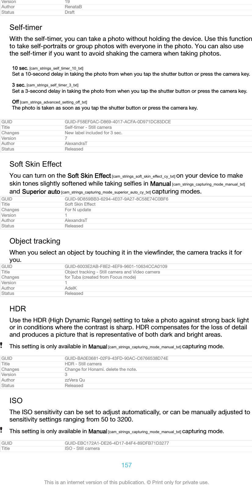 Version 19Author RenataBStatus DraftSelf-timerWith the self-timer, you can take a photo without holding the device. Use this functionto take self-portraits or group photos with everyone in the photo. You can also usethe self-timer if you want to avoid shaking the camera when taking photos.10 sec. [cam_strings_self_timer_10_txt]Set a 10-second delay in taking the photo from when you tap the shutter button or press the camera key.3 sec. [cam_strings_self_timer_3_txt]Set a 3-second delay in taking the photo from when you tap the shutter button or press the camera key.Off [cam_strings_advanced_setting_off_txt]The photo is taken as soon as you tap the shutter button or press the camera key.GUID GUID-F58EF0AC-D869-4017-ACFA-0D971DC83DCETitle Self-timer - Still cameraChanges New label included for 3 sec.Version 7Author AlexandraTStatus ReleasedSoft Skin EffectYou can turn on the Soft Skin Effect [cam_strings_soft_skin_effect_cy_txt] on your device to makeskin tones slightly softened while taking selﬁes in Manual [cam_strings_capturing_mode_manual_txt]and Superior auto [cam_strings_capturing_mode_superior_auto_cy_txt] capturing modes.GUID GUID-9D859BB3-6294-4E07-9A27-8C58E74C0BF6Title Soft Skin EffectChanges For N updateVersion 1Author AlexandraTStatus ReleasedObject trackingWhen you select an object by touching it in the viewﬁnder, the camera tracks it foryou.GUID GUID-6003E2AB-F8E2-4EF9-9601-10634CCA0109Title Object tracking - Still camera and Video cameraChanges for Tuba (created from Focus mode)Version 1Author AdelKStatus ReleasedHDRUse the HDR (High Dynamic Range) setting to take a photo against strong back lightor in conditions where the contrast is sharp. HDR compensates for the loss of detailand produces a picture that is representative of both dark and bright areas.This setting is only available in Manual [cam_strings_capturing_mode_manual_txt] capturing mode.GUID GUID-BA0E0681-02F9-43FD-90AC-C6766538D74ETitle HDR - Still cameraChanges Change for Honami. delete the note.Version 3Author zzVera QuStatus ReleasedISOThe ISO sensitivity can be set to adjust automatically, or can be manually adjusted tosensitivity settings ranging from 50 to 3200.This setting is only available in Manual [cam_strings_capturing_mode_manual_txt] capturing mode.GUID GUID-EBC172A1-DE26-4D17-84F4-89DFB71D3277Title ISO - Still camera157This is an internet version of this publication. © Print only for private use.