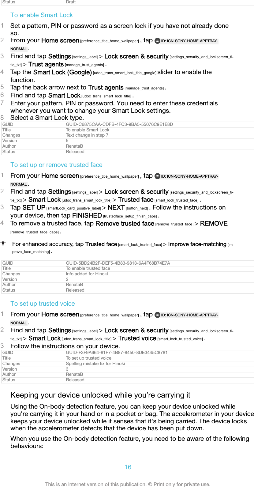 Status DraftTo enable Smart Lock1Set a pattern, PIN or password as a screen lock if you have not already doneso.2From your Home screen [preference_title_home_wallpaper] , tap  ID: ICN-SONY-HOME-APPTRAY-NORMAL .3Find and tap Settings [settings_label] &gt; Lock screen &amp; security [settings_security_and_lockscreen_ti-tle_txt] &gt; Trust agents [manage_trust_agents] .4Tap the Smart Lock (Google) [udoc_trans_smart_lock_title_google] slider to enable thefunction.5Tap the back arrow next to Trust agents [manage_trust_agents] .6Find and tap Smart Lock [udoc_trans_smart_lock_title] .7Enter your pattern, PIN or password. You need to enter these credentialswhenever you want to change your Smart Lock settings.8Select a Smart Lock type.GUID GUID-C6875CAA-CDFB-4FC3-9BA5-55076C9E1E8DTitle To enable Smart LockChanges Text change in step 7Version 5Author RenataBStatus ReleasedTo set up or remove trusted face1From your Home screen [preference_title_home_wallpaper] , tap  ID: ICN-SONY-HOME-APPTRAY-NORMAL .2Find and tap Settings [settings_label] &gt; Lock screen &amp; security [settings_security_and_lockscreen_ti-tle_txt] &gt; Smart Lock [udoc_trans_smart_lock_title] &gt; Trusted face [smart_lock_trusted_face] .3Tap SET UP [smartLock_card_positive_label] &gt; NEXT [button_next] . Follow the instructions onyour device, then tap FINISHED [trustedface_setup_finish_caps] .4To remove a trusted face, tap Remove trusted face [remove_trusted_face] &gt; REMOVE[remove_trusted_face_caps] .For enhanced accuracy, tap Trusted face [smart_lock_trusted_face] &gt; Improve face-matching [im-prove_face_matching] .GUID GUID-5BD24B2F-DEF5-4B83-9813-6A4F68B74E7ATitle To enable trusted faceChanges Info added for HinokiVersion 2Author RenataBStatus ReleasedTo set up trusted voice1From your Home screen [preference_title_home_wallpaper] , tap  ID: ICN-SONY-HOME-APPTRAY-NORMAL .2Find and tap Settings [settings_label] &gt; Lock screen &amp; security [settings_security_and_lockscreen_ti-tle_txt] &gt; Smart Lock [udoc_trans_smart_lock_title] &gt; Trusted voice [smart_lock_trusted_voice] .3Follow the instructions on your device.GUID GUID-F3F9A664-81F7-4B87-8450-8DE3445C8781Title To set up trusted voiceChanges Spelling mistake ﬁx for HinokiVersion 3Author RenataBStatus ReleasedKeeping your device unlocked while you’re carrying itUsing the On-body detection feature, you can keep your device unlocked whileyou&apos;re carrying it in your hand or in a pocket or bag. The accelerometer in your devicekeeps your device unlocked while it senses that it&apos;s being carried. The device lockswhen the accelerometer detects that the device has been put down.When you use the On-body detection feature, you need to be aware of the followingbehaviours:16This is an internet version of this publication. © Print only for private use.