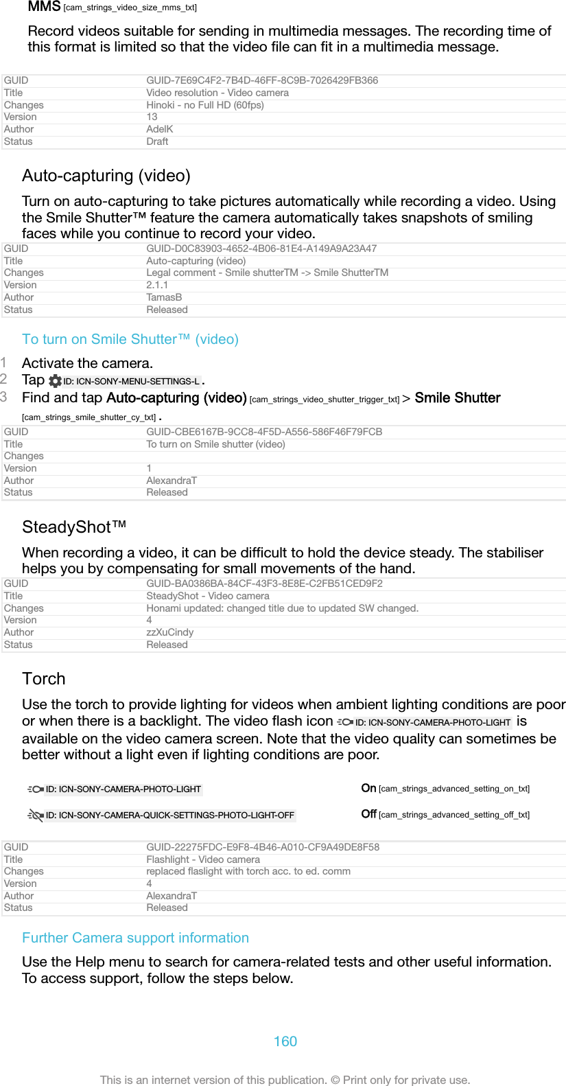 MMS [cam_strings_video_size_mms_txt]Record videos suitable for sending in multimedia messages. The recording time ofthis format is limited so that the video ﬁle can ﬁt in a multimedia message.GUID GUID-7E69C4F2-7B4D-46FF-8C9B-7026429FB366Title Video resolution - Video cameraChanges Hinoki - no Full HD (60fps)Version 13Author AdelKStatus DraftAuto-capturing (video)Turn on auto-capturing to take pictures automatically while recording a video. Usingthe Smile Shutter™ feature the camera automatically takes snapshots of smilingfaces while you continue to record your video.GUID GUID-D0C83903-4652-4B06-81E4-A149A9A23A47Title Auto-capturing (video)Changes Legal comment - Smile shutterTM -&gt; Smile ShutterTMVersion 2.1.1Author TamasBStatus ReleasedTo turn on Smile Shutter™ (video)1Activate the camera.2Tap  ID: ICN-SONY-MENU-SETTINGS-L .3Find and tap Auto-capturing (video) [cam_strings_video_shutter_trigger_txt] &gt; Smile Shutter[cam_strings_smile_shutter_cy_txt] .GUID GUID-CBE6167B-9CC8-4F5D-A556-586F46F79FCBTitle To turn on Smile shutter (video)ChangesVersion 1Author AlexandraTStatus ReleasedSteadyShot™When recording a video, it can be difﬁcult to hold the device steady. The stabiliserhelps you by compensating for small movements of the hand.GUID GUID-BA0386BA-84CF-43F3-8E8E-C2FB51CED9F2Title SteadyShot - Video cameraChanges Honami updated: changed title due to updated SW changed.Version 4Author zzXuCindyStatus ReleasedTorchUse the torch to provide lighting for videos when ambient lighting conditions are pooror when there is a backlight. The video ﬂash icon  ID: ICN-SONY-CAMERA-PHOTO-LIGHT  isavailable on the video camera screen. Note that the video quality can sometimes bebetter without a light even if lighting conditions are poor.ID: ICN-SONY-CAMERA-PHOTO-LIGHT On [cam_strings_advanced_setting_on_txt]ID: ICN-SONY-CAMERA-QUICK-SETTINGS-PHOTO-LIGHT-OFF Off [cam_strings_advanced_setting_off_txt]GUID GUID-22275FDC-E9F8-4B46-A010-CF9A49DE8F58Title Flashlight - Video cameraChanges replaced ﬂaslight with torch acc. to ed. commVersion 4Author AlexandraTStatus ReleasedFurther Camera support informationUse the Help menu to search for camera-related tests and other useful information.To access support, follow the steps below.160This is an internet version of this publication. © Print only for private use.