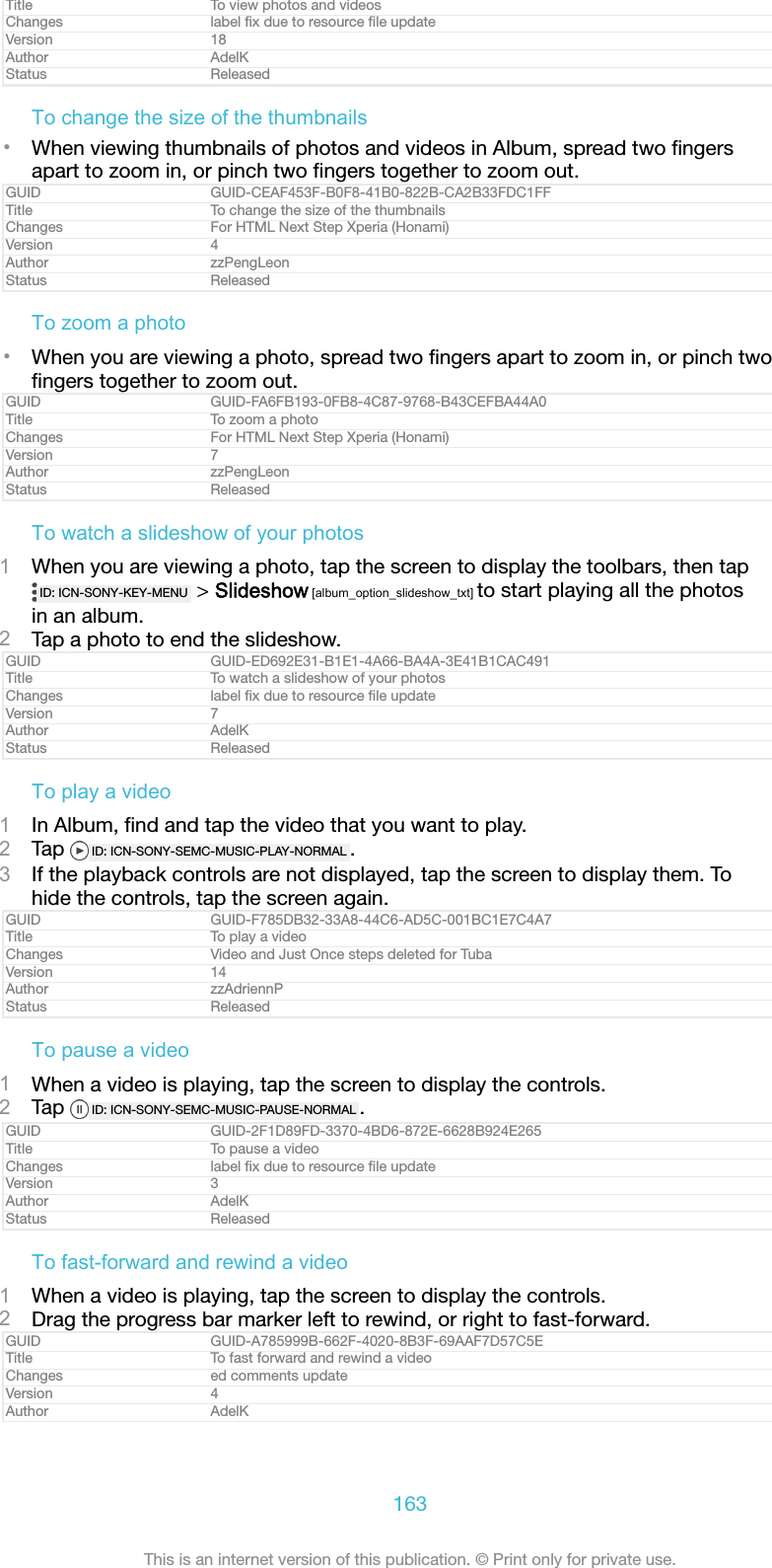 Title To view photos and videosChanges label ﬁx due to resource ﬁle updateVersion 18Author AdelKStatus ReleasedTo change the size of the thumbnails•When viewing thumbnails of photos and videos in Album, spread two ﬁngersapart to zoom in, or pinch two ﬁngers together to zoom out.GUID GUID-CEAF453F-B0F8-41B0-822B-CA2B33FDC1FFTitle To change the size of the thumbnailsChanges For HTML Next Step Xperia (Honami)Version 4Author zzPengLeonStatus ReleasedTo zoom a photo•When you are viewing a photo, spread two ﬁngers apart to zoom in, or pinch twoﬁngers together to zoom out.GUID GUID-FA6FB193-0FB8-4C87-9768-B43CEFBA44A0Title To zoom a photoChanges For HTML Next Step Xperia (Honami)Version 7Author zzPengLeonStatus ReleasedTo watch a slideshow of your photos1When you are viewing a photo, tap the screen to display the toolbars, then tapID: ICN-SONY-KEY-MENU  &gt; Slideshow [album_option_slideshow_txt] to start playing all the photosin an album.2Tap a photo to end the slideshow.GUID GUID-ED692E31-B1E1-4A66-BA4A-3E41B1CAC491Title To watch a slideshow of your photosChanges label ﬁx due to resource ﬁle updateVersion 7Author AdelKStatus ReleasedTo play a video1In Album, ﬁnd and tap the video that you want to play.2Tap  ID: ICN-SONY-SEMC-MUSIC-PLAY-NORMAL .3If the playback controls are not displayed, tap the screen to display them. Tohide the controls, tap the screen again.GUID GUID-F785DB32-33A8-44C6-AD5C-001BC1E7C4A7Title To play a videoChanges Video and Just Once steps deleted for TubaVersion 14Author zzAdriennPStatus ReleasedTo pause a video1When a video is playing, tap the screen to display the controls.2Tap  ID: ICN-SONY-SEMC-MUSIC-PAUSE-NORMAL .GUID GUID-2F1D89FD-3370-4BD6-872E-6628B924E265Title To pause a videoChanges label ﬁx due to resource ﬁle updateVersion 3Author AdelKStatus ReleasedTo fast-forward and rewind a video1When a video is playing, tap the screen to display the controls.2Drag the progress bar marker left to rewind, or right to fast-forward.GUID GUID-A785999B-662F-4020-8B3F-69AAF7D57C5ETitle To fast forward and rewind a videoChanges ed comments updateVersion 4Author AdelK163This is an internet version of this publication. © Print only for private use.