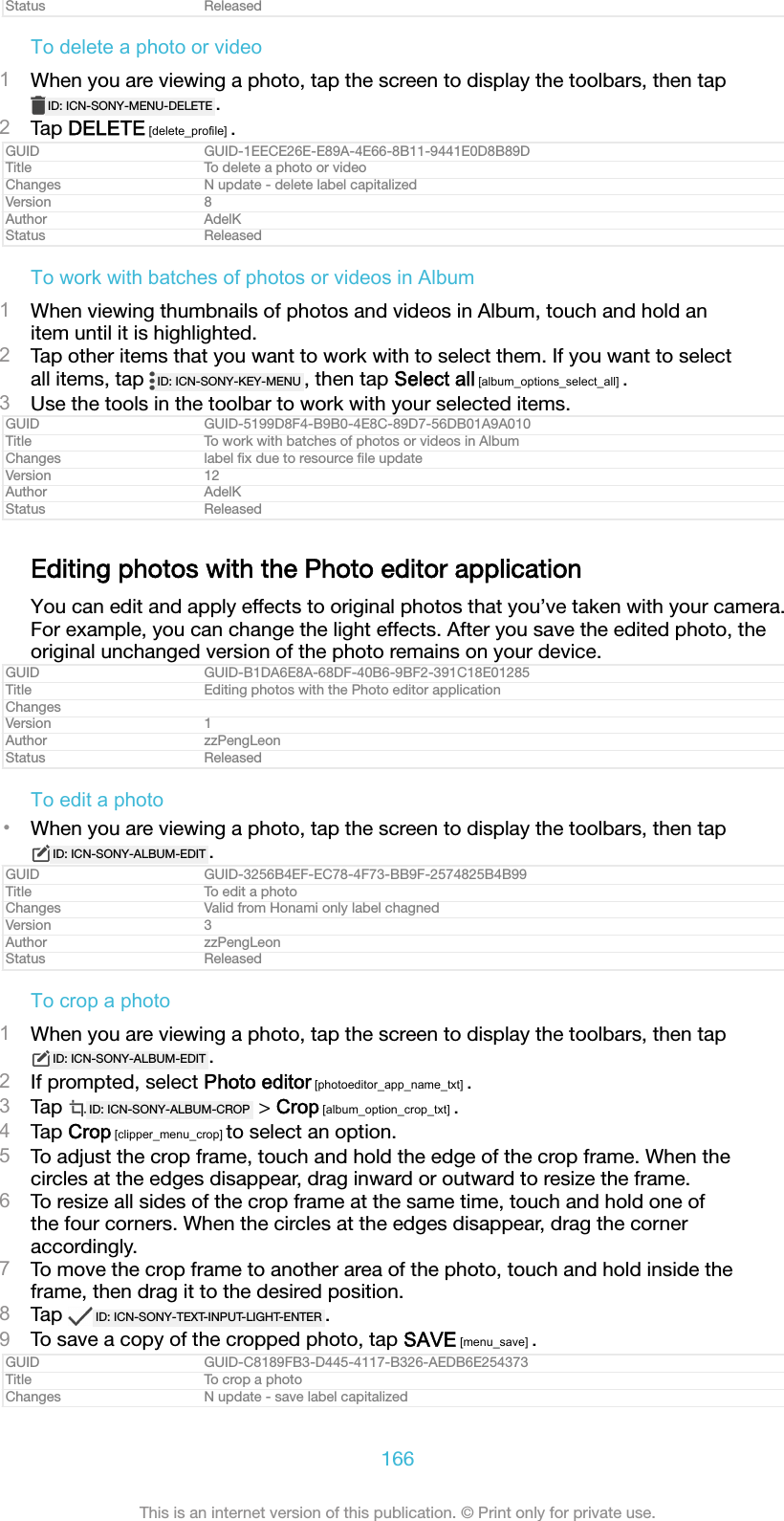 Status ReleasedTo delete a photo or video1When you are viewing a photo, tap the screen to display the toolbars, then tapID: ICN-SONY-MENU-DELETE .2Tap DELETE [delete_profile] .GUID GUID-1EECE26E-E89A-4E66-8B11-9441E0D8B89DTitle To delete a photo or videoChanges N update - delete label capitalizedVersion 8Author AdelKStatus ReleasedTo work with batches of photos or videos in Album1When viewing thumbnails of photos and videos in Album, touch and hold anitem until it is highlighted.2Tap other items that you want to work with to select them. If you want to selectall items, tap  ID: ICN-SONY-KEY-MENU , then tap Select all [album_options_select_all] .3Use the tools in the toolbar to work with your selected items.GUID GUID-5199D8F4-B9B0-4E8C-89D7-56DB01A9A010Title To work with batches of photos or videos in AlbumChanges label ﬁx due to resource ﬁle updateVersion 12Author AdelKStatus ReleasedEditing photos with the Photo editor applicationYou can edit and apply effects to original photos that you’ve taken with your camera.For example, you can change the light effects. After you save the edited photo, theoriginal unchanged version of the photo remains on your device.GUID GUID-B1DA6E8A-68DF-40B6-9BF2-391C18E01285Title Editing photos with the Photo editor applicationChangesVersion 1Author zzPengLeonStatus ReleasedTo edit a photo•When you are viewing a photo, tap the screen to display the toolbars, then tapID: ICN-SONY-ALBUM-EDIT .GUID GUID-3256B4EF-EC78-4F73-BB9F-2574825B4B99Title To edit a photoChanges Valid from Honami only label chagnedVersion 3Author zzPengLeonStatus ReleasedTo crop a photo1When you are viewing a photo, tap the screen to display the toolbars, then tapID: ICN-SONY-ALBUM-EDIT .2If prompted, select Photo editor [photoeditor_app_name_txt] .3Tap  ID: ICN-SONY-ALBUM-CROP  &gt; Crop [album_option_crop_txt] .4Tap Crop [clipper_menu_crop] to select an option.5To adjust the crop frame, touch and hold the edge of the crop frame. When thecircles at the edges disappear, drag inward or outward to resize the frame.6To resize all sides of the crop frame at the same time, touch and hold one ofthe four corners. When the circles at the edges disappear, drag the corneraccordingly.7To move the crop frame to another area of the photo, touch and hold inside theframe, then drag it to the desired position.8Tap  ID: ICN-SONY-TEXT-INPUT-LIGHT-ENTER .9To save a copy of the cropped photo, tap SAVE [menu_save] .GUID GUID-C8189FB3-D445-4117-B326-AEDB6E254373Title To crop a photoChanges N update - save label capitalized166This is an internet version of this publication. © Print only for private use.