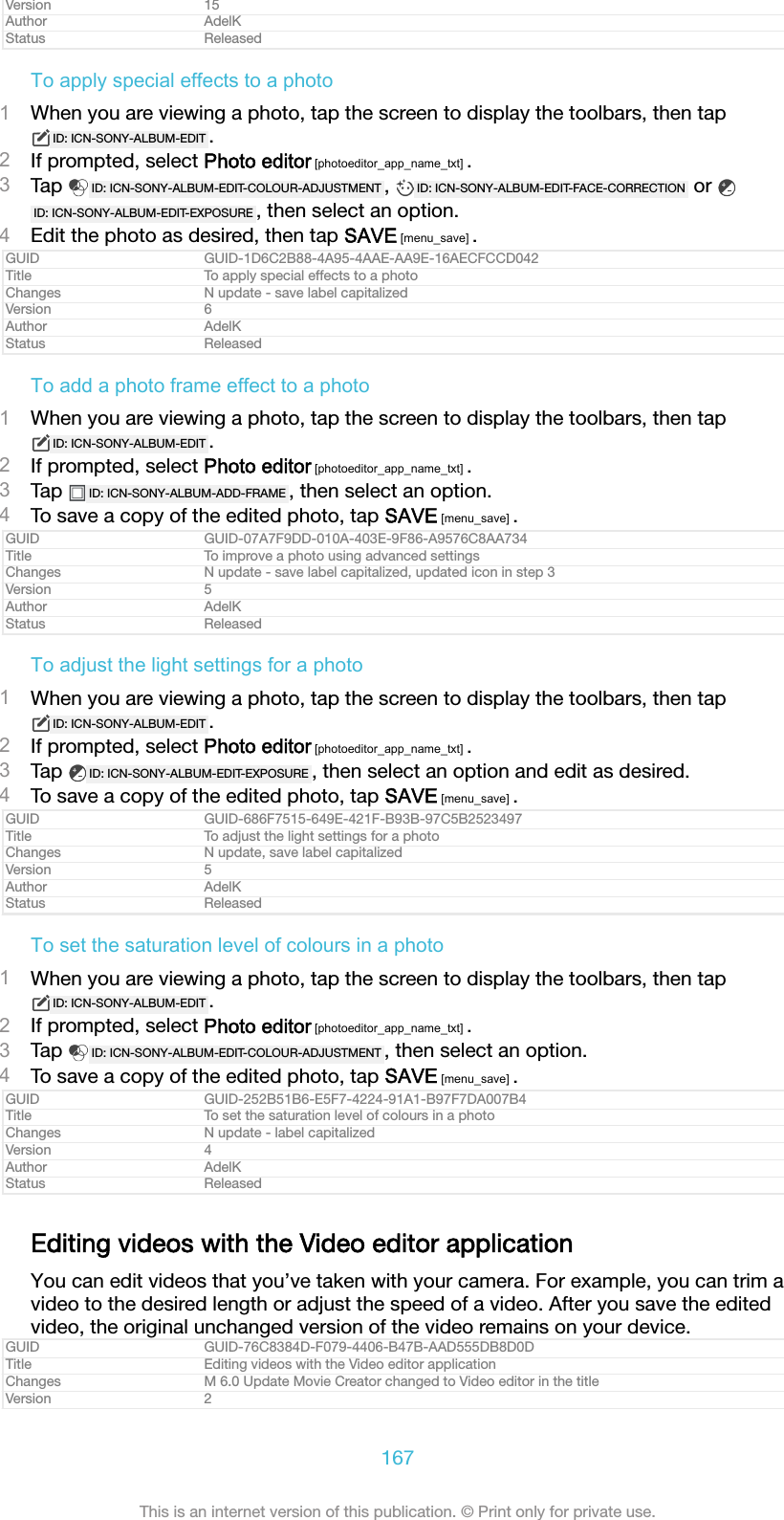 Version 15Author AdelKStatus ReleasedTo apply special effects to a photo1When you are viewing a photo, tap the screen to display the toolbars, then tapID: ICN-SONY-ALBUM-EDIT .2If prompted, select Photo editor [photoeditor_app_name_txt] .3Tap  ID: ICN-SONY-ALBUM-EDIT-COLOUR-ADJUSTMENT ,  ID: ICN-SONY-ALBUM-EDIT-FACE-CORRECTION  or ID: ICN-SONY-ALBUM-EDIT-EXPOSURE , then select an option.4Edit the photo as desired, then tap SAVE [menu_save] .GUID GUID-1D6C2B88-4A95-4AAE-AA9E-16AECFCCD042Title To apply special effects to a photoChanges N update - save label capitalizedVersion 6Author AdelKStatus ReleasedTo add a photo frame effect to a photo1When you are viewing a photo, tap the screen to display the toolbars, then tapID: ICN-SONY-ALBUM-EDIT .2If prompted, select Photo editor [photoeditor_app_name_txt] .3Tap  ID: ICN-SONY-ALBUM-ADD-FRAME , then select an option.4To save a copy of the edited photo, tap SAVE [menu_save] .GUID GUID-07A7F9DD-010A-403E-9F86-A9576C8AA734Title To improve a photo using advanced settingsChanges N update - save label capitalized, updated icon in step 3Version 5Author AdelKStatus ReleasedTo adjust the light settings for a photo1When you are viewing a photo, tap the screen to display the toolbars, then tapID: ICN-SONY-ALBUM-EDIT .2If prompted, select Photo editor [photoeditor_app_name_txt] .3Tap  ID: ICN-SONY-ALBUM-EDIT-EXPOSURE , then select an option and edit as desired.4To save a copy of the edited photo, tap SAVE [menu_save] .GUID GUID-686F7515-649E-421F-B93B-97C5B2523497Title To adjust the light settings for a photoChanges N update, save label capitalizedVersion 5Author AdelKStatus ReleasedTo set the saturation level of colours in a photo1When you are viewing a photo, tap the screen to display the toolbars, then tapID: ICN-SONY-ALBUM-EDIT .2If prompted, select Photo editor [photoeditor_app_name_txt] .3Tap  ID: ICN-SONY-ALBUM-EDIT-COLOUR-ADJUSTMENT , then select an option.4To save a copy of the edited photo, tap SAVE [menu_save] .GUID GUID-252B51B6-E5F7-4224-91A1-B97F7DA007B4Title To set the saturation level of colours in a photoChanges N update - label capitalizedVersion 4Author AdelKStatus ReleasedEditing videos with the Video editor applicationYou can edit videos that you’ve taken with your camera. For example, you can trim avideo to the desired length or adjust the speed of a video. After you save the editedvideo, the original unchanged version of the video remains on your device.GUID GUID-76C8384D-F079-4406-B47B-AAD555DB8D0DTitle Editing videos with the Video editor applicationChanges M 6.0 Update Movie Creator changed to Video editor in the titleVersion 2167This is an internet version of this publication. © Print only for private use.