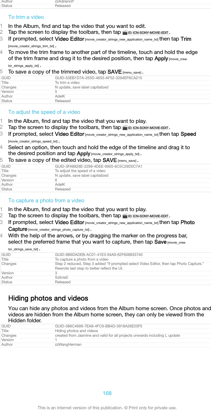 Author zzAdriennPStatus ReleasedTo trim a video1In the Album, ﬁnd and tap the video that you want to edit.2Tap the screen to display the toolbars, then tap  ID: ICN-SONY-MOVIE-EDIT .3If prompted, select Video Editor [movie_creator_strings_new_application_name_txt] then tap Trim[movie_creator_strings_trim_txt] .4To move the trim frame to another part of the timeline, touch and hold the edgeof the trim frame and drag it to the desired position, then tap Apply [movie_crea-tor_strings_apply_txt] .5To save a copy of the trimmed video, tap SAVE [menu_save] .GUID GUID-53EB1D7A-255D-4653-AF52-3294EF6CA215Title To trim a videoChanges N update, save label capitalizedVersion 5Author AdelKStatus ReleasedTo adjust the speed of a video1In the Album, ﬁnd and tap the video that you want to play.2Tap the screen to display the toolbars, then tap  ID: ICN-SONY-MOVIE-EDIT .3If prompted, select Video Editor [movie_creator_strings_new_application_name_txt] then tap Speed[movie_creator_strings_speed_txt] .4Select an option, then touch and hold the edge of the timeline and drag it tothe desired position and tap Apply [movie_creator_strings_apply_txt] .5To save a copy of the edited video, tap SAVE [menu_save] .GUID GUID-3FA8828E-2299-4DEE-9905-6C5C29D0C7A1Title To adjust the speed of a videoChanges N update, save label capitalizedVersion 6Author AdelKStatus ReleasedTo capture a photo from a video1In the Album, ﬁnd and tap the video that you want to play.2Tap the screen to display the toolbars, then tap  ID: ICN-SONY-MOVIE-EDIT .3If prompted, select Video Editor [movie_creator_strings_new_application_name_txt] then tap PhotoCapture [movie_creator_strings_photo_capture_txt] .4With the help of the arrows, or by dragging the marker on the progress bar,select the preferred frame that you want to capture, then tap Save [movie_crea-tor_strings_save_txt] .GUID GUID-8B6DADEB-AC01-41E3-94A9-62F608833740Title To capture a photo from a videoChanges Step 2 reduced, Step 3 added &quot;if prompted select Video Editor, then tap Photo Capture.&quot;Rewrote last step to better reﬂect the UI.Version 3Author SzilviaSStatus ReleasedHiding photos and videosYou can hide any photos and videos from the Album home screen. Once photos andvideos are hidden from the Album home screen, they can only be viewed from theHidden folder.GUID GUID-386C4699-7EA8-4FC9-BB4D-3918A26E20F5Title Hiding photos and videosChanges created from Jasmine and valid for all projects onwards including L updateVersion 1Author zzWangHerman168This is an internet version of this publication. © Print only for private use.