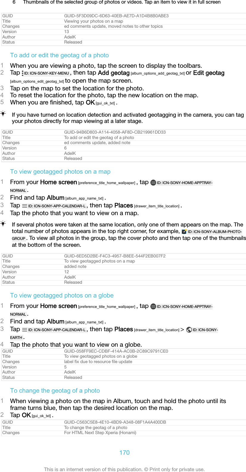 6 Thumbnails of the selected group of photos or videos. Tap an item to view it in full screenGUID GUID-5F3D09DC-6D63-40EB-AE7D-A1D4B8B0ABE3Title Viewing your photos on a mapChanges ed comments update, moved notes to other topicsVersion 13Author AdelKStatus ReleasedTo add or edit the geotag of a photo1When you are viewing a photo, tap the screen to display the toolbars.2Tap  ID: ICN-SONY-KEY-MENU , then tap Add geotag [album_options_add_geotag_txt] or Edit geotag[album_options_edit_geotag_txt] to open the map screen.3Tap on the map to set the location for the photo.4To reset the location for the photo, tap the new location on the map.5When you are ﬁnished, tap OK [gui_ok_txt] .If you have turned on location detection and activated geotagging in the camera, you can tagyour photos directly for map viewing at a later stage.GUID GUID-94B6D803-A114-4058-AF8D-CB219961DD33Title To add or edit the geotag of a photoChanges ed comments update, added noteVersion 6Author AdelKStatus ReleasedTo view geotagged photos on a map1From your Home screen [preference_title_home_wallpaper] , tap  ID: ICN-SONY-HOME-APPTRAY-NORMAL .2Find and tap Album [album_app_name_txt] .3Tap  ID: ICN-SONY-APP-CALENDAR-L , then tap Places [drawer_item_title_location] .4Tap the photo that you want to view on a map.If several photos were taken at the same location, only one of them appears on the map. Thetotal number of photos appears in the top right corner, for example,  ID: ICN-SONY-ALBUM-PHOTO-GROUP . To view all photos in the group, tap the cover photo and then tap one of the thumbnailsat the bottom of the screen.GUID GUID-6ED5D2BE-F4C3-4957-B8EE-544F2EB007F2Title To view geotagged photos on a mapChanges added noteVersion 12Author AdelKStatus ReleasedTo view geotagged photos on a globe1From your Home screen [preference_title_home_wallpaper] , tap  ID: ICN-SONY-HOME-APPTRAY-NORMAL .2Find and tap Album [album_app_name_txt] .3Tap  ID: ICN-SONY-APP-CALENDAR-L , then tap Places [drawer_item_title_location] &gt;  ID: ICN-SONY-EARTH .4Tap the photo that you want to view on a globe.GUID GUID-058FF9EC-CDBF-414A-AC0B-2C89C9791CE0Title To view geotagged photos on a globeChanges label ﬁx due to resource ﬁle updateVersion 5Author AdelKStatus ReleasedTo change the geotag of a photo1When viewing a photo on the map in Album, touch and hold the photo until itsframe turns blue, then tap the desired location on the map.2Tap OK [gui_ok_txt] .GUID GUID-C563C5E8-4E10-4BD9-A348-08F1A4A400DBTitle To change the geotag of a photoChanges For HTML Next Step Xperia (Honami)170This is an internet version of this publication. © Print only for private use.