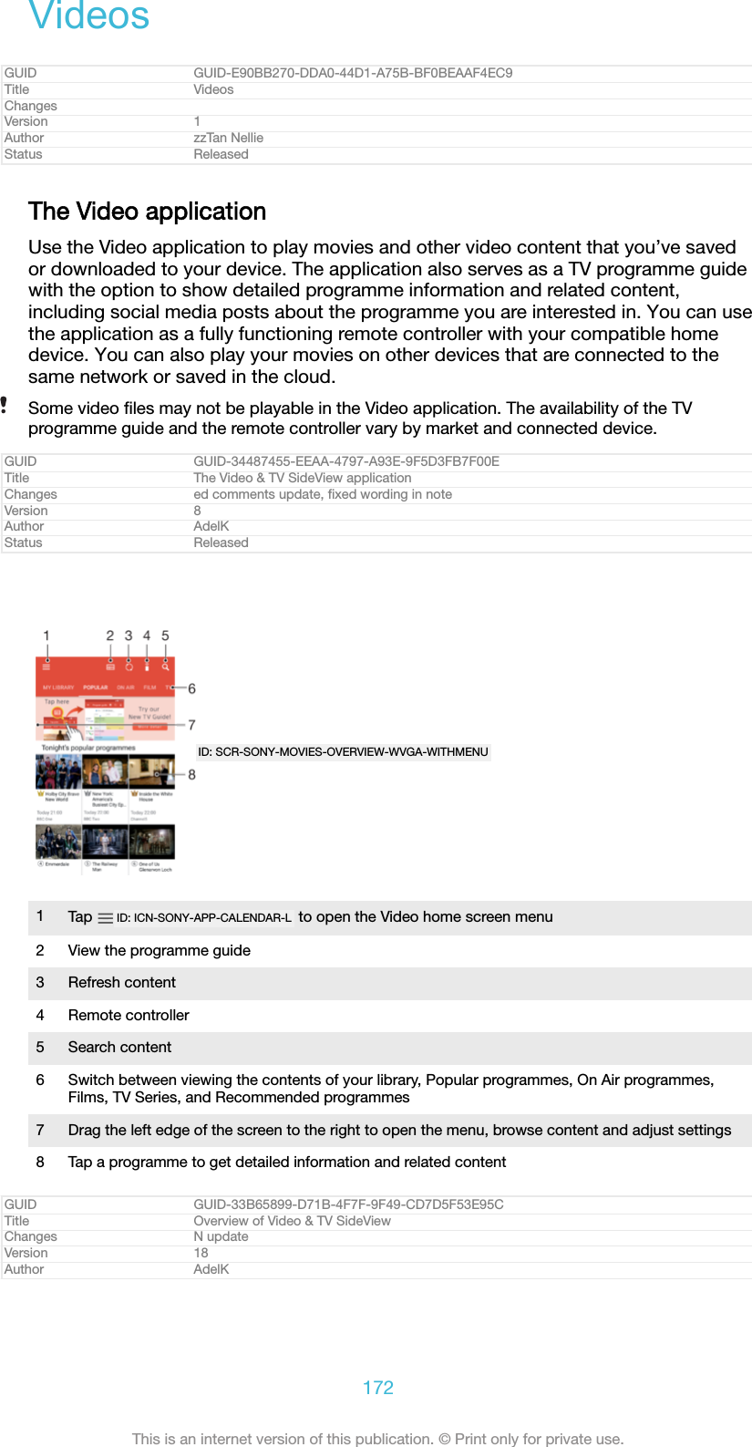 VideosGUID GUID-E90BB270-DDA0-44D1-A75B-BF0BEAAF4EC9Title VideosChangesVersion 1Author zzTan NellieStatus ReleasedThe Video applicationUse the Video application to play movies and other video content that you’ve savedor downloaded to your device. The application also serves as a TV programme guidewith the option to show detailed programme information and related content,including social media posts about the programme you are interested in. You can usethe application as a fully functioning remote controller with your compatible homedevice. You can also play your movies on other devices that are connected to thesame network or saved in the cloud.Some video ﬁles may not be playable in the Video application. The availability of the TVprogramme guide and the remote controller vary by market and connected device.GUID GUID-34487455-EEAA-4797-A93E-9F5D3FB7F00ETitle The Video &amp; TV SideView applicationChanges ed comments update, ﬁxed wording in noteVersion 8Author AdelKStatus ReleasedID: SCR-SONY-MOVIES-OVERVIEW-WVGA-WITHMENU1Tap  ID: ICN-SONY-APP-CALENDAR-L  to open the Video home screen menu2 View the programme guide3 Refresh content4 Remote controller5 Search content6 Switch between viewing the contents of your library, Popular programmes, On Air programmes,Films, TV Series, and Recommended programmes7 Drag the left edge of the screen to the right to open the menu, browse content and adjust settings8 Tap a programme to get detailed information and related contentGUID GUID-33B65899-D71B-4F7F-9F49-CD7D5F53E95CTitle Overview of Video &amp; TV SideViewChanges N updateVersion 18Author AdelK172This is an internet version of this publication. © Print only for private use.