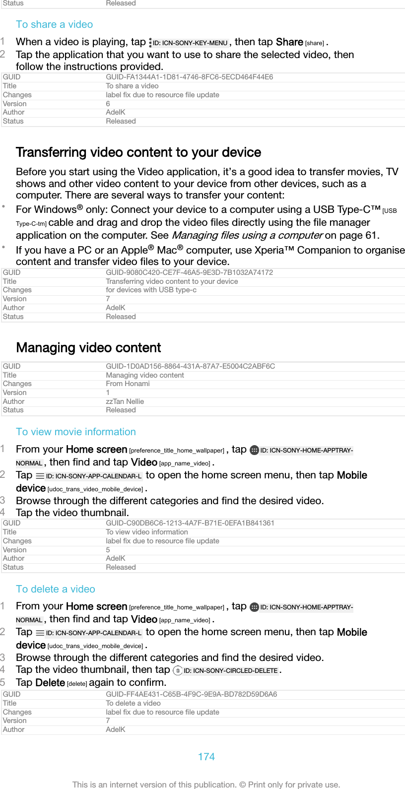 Status ReleasedTo share a video1When a video is playing, tap  ID: ICN-SONY-KEY-MENU , then tap Share [share] .2Tap the application that you want to use to share the selected video, thenfollow the instructions provided.GUID GUID-FA1344A1-1D81-4746-8FC6-5ECD464F44E6Title To share a videoChanges label ﬁx due to resource ﬁle updateVersion 6Author AdelKStatus ReleasedTransferring video content to your deviceBefore you start using the Video application, it’s a good idea to transfer movies, TVshows and other video content to your device from other devices, such as acomputer. There are several ways to transfer your content:•For Windows® only: Connect your device to a computer using a USB Type-C™ [USBType-C-tm] cable and drag and drop the video ﬁles directly using the ﬁle managerapplication on the computer. See Managing ﬁles using a computer on page 61.•If you have a PC or an Apple® Mac® computer, use Xperia™ Companion to organisecontent and transfer video ﬁles to your device.GUID GUID-9080C420-CE7F-46A5-9E3D-7B1032A74172Title Transferring video content to your deviceChanges for devices with USB type-cVersion 7Author AdelKStatus ReleasedManaging video contentGUID GUID-1D0AD156-8864-431A-87A7-E5004C2ABF6CTitle Managing video contentChanges From HonamiVersion 1Author zzTan NellieStatus ReleasedTo view movie information1From your Home screen [preference_title_home_wallpaper] , tap  ID: ICN-SONY-HOME-APPTRAY-NORMAL , then ﬁnd and tap Video [app_name_video] .2Tap  ID: ICN-SONY-APP-CALENDAR-L  to open the home screen menu, then tap Mobiledevice [udoc_trans_video_mobile_device] .3Browse through the different categories and ﬁnd the desired video.4Tap the video thumbnail.GUID GUID-C90DB6C6-1213-4A7F-B71E-0EFA1B841361Title To view video informationChanges label ﬁx due to resource ﬁle updateVersion 5Author AdelKStatus ReleasedTo delete a video1From your Home screen [preference_title_home_wallpaper] , tap  ID: ICN-SONY-HOME-APPTRAY-NORMAL , then ﬁnd and tap Video [app_name_video] .2Tap  ID: ICN-SONY-APP-CALENDAR-L  to open the home screen menu, then tap Mobiledevice [udoc_trans_video_mobile_device] .3Browse through the different categories and ﬁnd the desired video.4Tap the video thumbnail, then tap  ID: ICN-SONY-CIRCLED-DELETE .5Tap Delete [delete] again to conﬁrm.GUID GUID-FF4AE431-C65B-4F9C-9E9A-BD782D59D6A6Title To delete a videoChanges label ﬁx due to resource ﬁle updateVersion 7Author AdelK174This is an internet version of this publication. © Print only for private use.