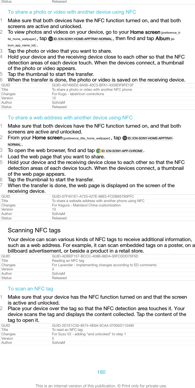 Status ReleasedTo share a photo or video with another device using NFC1Make sure that both devices have the NFC function turned on, and that bothscreens are active and unlocked.2To view photos and videos on your device, go to your Home screen [preference_ti-tle_home_wallpaper] , tap  ID: ICN-SONY-HOME-APPTRAY-NORMAL , then ﬁnd and tap Album [al-bum_app_name_txt] .3Tap the photo or video that you want to share.4Hold your device and the receiving device close to each other so that the NFCdetection areas of each device touch. When the devices connect, a thumbnailof the photo or video appears.5Tap the thumbnail to start the transfer.6When the transfer is done, the photo or video is saved on the receiving device.GUID GUID-497460D2-9A06-40C3-BFA1-4328DF8FE10FTitle To share a photo or video with another NFC phoneChanges For Kugo - label/icon correctionsVersion 12Author SzilviaMStatus ReleasedTo share a web address with another device using NFC1Make sure that both devices have the NFC function turned on, and that bothscreens are active and unlocked.2From your Home screen [preference_title_home_wallpaper] , tap  ID: ICN-SONY-HOME-APPTRAY-NORMAL .3To open the web browser, ﬁnd and tap  ID: ICN-SONY-APP-CHROME .4Load the web page that you want to share.5Hold your device and the receiving device close to each other so that the NFCdetection areas of each device touch. When the devices connect, a thumbnailof the web page appears.6Tap the thumbnail to start the transfer.7When the transfer is done, the web page is displayed on the screen of thereceiving device.GUID GUID-07F451E1-A723-427E-98E5-FCDB65790FFCTitle To share a website address with another phone using NFCChanges For Kagura - Mainland China customizationVersion 10Author SzilviaMStatus ReleasedScanning NFC tagsYour device can scan various kinds of NFC tags to receive additional information,such as a web address. For example, it can scan embedded tags on a poster, on abillboard advertisement, or beside a product in a retail store.GUID GUID-ADBEF157-BCCC-408B-88D4-00FCDDD75F5DTitle Reading an NFC tagChanges For Lavender - implementing changes according to ED commentsVersion 4Author SzilviaMStatus ReleasedTo scan an NFC tag1Make sure that your device has the NFC function turned on and that the screenis active and unlocked.2Place your device over the tag so that the NFC detection area touches it. Yourdevice scans the tag and displays the content collected. Tap the content of thetag to open it.GUID GUID-2D1E1C30-8574-4E6A-9CA4-07005D115490Title To read an NFC tagChanges For Suzu V2 - adding &quot;and unlocked&quot; to step 1Version 5Author SzilviaM180This is an internet version of this publication. © Print only for private use.
