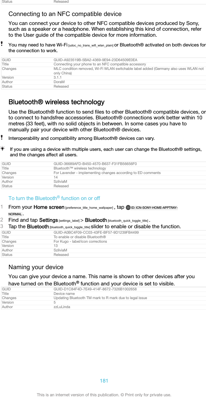 Status ReleasedConnecting to an NFC compatible deviceYou can connect your device to other NFC compatible devices produced by Sony,such as a speaker or a headphone. When establishing this kind of connection, referto the User guide of the compatible device for more information.You may need to have Wi-Fi [udoc_no_trans_wifi_wlan_plain] or Bluetooth® activated on both devices forthe connection to work.GUID GUID-A923519B-5BA2-4369-9E94-23D64509E0EATitle Connecting your phone to an NFC compatible accessoryChanges MLC condition removed, Wi-Fi WLAN switchable label added (Germany also uses WLAN notonly China)Version 3.1.1Author DoraMStatus ReleasedBluetooth® wireless technologyUse the Bluetooth® function to send ﬁles to other Bluetooth® compatible devices, orto connect to handsfree accessories. Bluetooth® connections work better within 10metres (33 feet), with no solid objects in between. In some cases you have tomanually pair your device with other Bluetooth® devices.Interoperability and compatibility among Bluetooth® devices can vary.If you are using a device with multiple users, each user can change the Bluetooth® settings,and the changes affect all users.GUID GUID-36689AFD-B450-4570-B637-F31FB56656F0Title Bluetooth™ wireless technologyChanges For Lavender - implementing changes according to ED commentsVersion 14Author SzilviaMStatus ReleasedTo turn the Bluetooth® function on or off1From your Home screen [preference_title_home_wallpaper] , tap  ID: ICN-SONY-HOME-APPTRAY-NORMAL .2Find and tap Settings [settings_label] &gt; Bluetooth [bluetooth_quick_toggle_title] .3Tap the Bluetooth [bluetooth_quick_toggle_title] slider to enable or disable the function.GUID GUID-A0BC4F09-CC03-43FE-BF57-9D1239FB4499Title To enable or disable Bluetooth®Changes For Kugo - label/icon correctionsVersion 13Author SzilviaMStatus ReleasedNaming your deviceYou can give your device a name. This name is shown to other devices after youhave turned on the Bluetooth® function and your device is set to visible.GUID GUID-D1C84F4D-7E49-414F-8672-7326B1002658Title Device nameChanges Updating Bluetooth TM mark to R mark due to legal issueVersion 5Author zzLuLinda181This is an internet version of this publication. © Print only for private use.