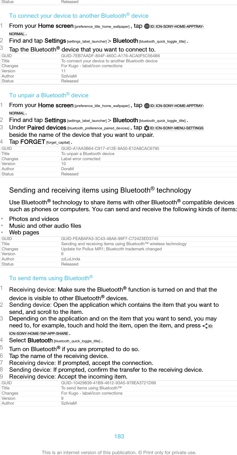 Status ReleasedTo connect your device to another Bluetooth® device1From your Home screen [preference_title_home_wallpaper] , tap  ID: ICN-SONY-HOME-APPTRAY-NORMAL .2Find and tap Settings [settings_label_launcher] &gt; Bluetooth [bluetooth_quick_toggle_title] .3Tap the Bluetooth® device that you want to connect to.GUID GUID-7EB7AADF-804F-460C-A176-ACA0F5C564B6Title To connect your device to another Bluetooth deviceChanges For Kugo - label/icon correctionsVersion 11Author SzilviaMStatus ReleasedTo unpair a Bluetooth® device1From your Home screen [preference_title_home_wallpaper] , tap  ID: ICN-SONY-HOME-APPTRAY-NORMAL .2Find and tap Settings [settings_label_launcher] &gt; Bluetooth [bluetooth_quick_toggle_title] .3Under Paired devices [bluetooth_preference_paired_devices] , tap  ID: ICN-SONY-MENU-SETTINGSbeside the name of the device that you want to unpair.4Tap FORGET [forget_capital] .GUID GUID-A1AA3B64-C917-412E-9A50-E12A8CAC6795Title To unpair a Bluetooth deviceChanges Label error correctedVersion 10Author DoraMStatus ReleasedSending and receiving items using Bluetooth® technologyUse Bluetooth® technology to share items with other Bluetooth® compatible devicessuch as phones or computers. You can send and receive the following kinds of items:•Photos and videos•Music and other audio ﬁles•Web pagesGUID GUID-FEABAFA3-3C43-48A6-99F7-C72423ED3745Title Sending and receiving items using Bluetooth™ wireless technologyChanges Update for Pollux MR1; Bluetooth trademark changedVersion 6Author zzLuLindaStatus ReleasedTo send items using Bluetooth®1Receiving device: Make sure the Bluetooth® function is turned on and that thedevice is visible to other Bluetooth® devices.2Sending device: Open the application which contains the item that you want tosend, and scroll to the item.3Depending on the application and on the item that you want to send, you mayneed to, for example, touch and hold the item, open the item, and press  ID:ICN-SONY-HOME-TAP-APP-SHARE .4Select Bluetooth [bluetooth_quick_toggle_title] .5Turn on Bluetooth® if you are prompted to do so.6Tap the name of the receiving device.7Receiving device: If prompted, accept the connection.8Sending device: If prompted, conﬁrm the transfer to the receiving device.9Receiving device: Accept the incoming item.GUID GUID-10429839-41B9-4612-93A5-978EA3721D99Title To send items using Bluetooth™Changes For Kugo - label/icon correctionsVersion 9Author SzilviaM183This is an internet version of this publication. © Print only for private use.