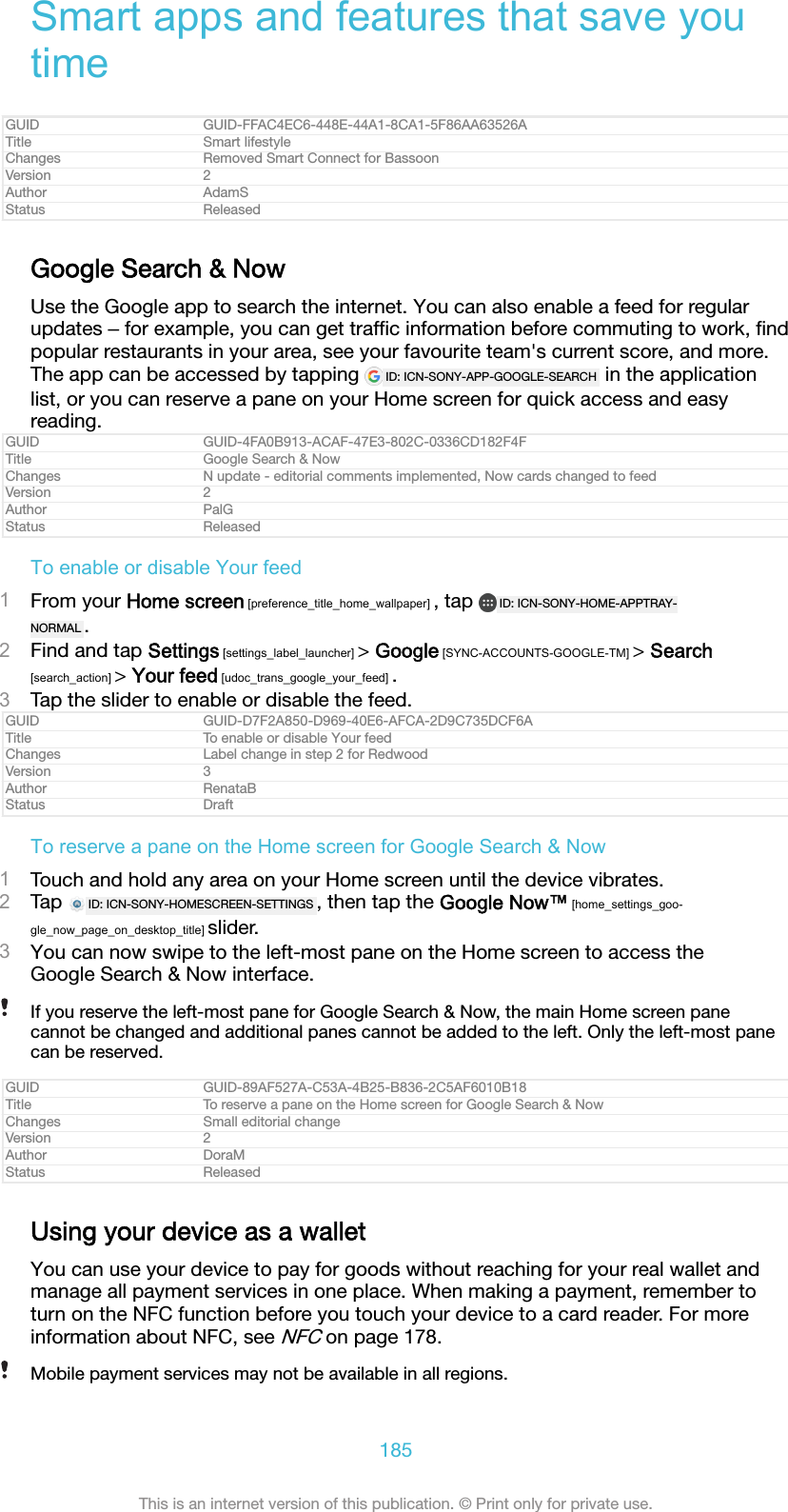 Smart apps and features that save youtimeGUID GUID-FFAC4EC6-448E-44A1-8CA1-5F86AA63526ATitle Smart lifestyleChanges Removed Smart Connect for BassoonVersion 2Author AdamSStatus ReleasedGoogle Search &amp; NowUse the Google app to search the internet. You can also enable a feed for regularupdates ‒ for example, you can get trafﬁc information before commuting to work, ﬁndpopular restaurants in your area, see your favourite team&apos;s current score, and more.The app can be accessed by tapping  ID: ICN-SONY-APP-GOOGLE-SEARCH  in the applicationlist, or you can reserve a pane on your Home screen for quick access and easyreading.GUID GUID-4FA0B913-ACAF-47E3-802C-0336CD182F4FTitle Google Search &amp; NowChanges N update - editorial comments implemented, Now cards changed to feedVersion 2Author PalGStatus ReleasedTo enable or disable Your feed1From your Home screen [preference_title_home_wallpaper] , tap  ID: ICN-SONY-HOME-APPTRAY-NORMAL .2Find and tap Settings [settings_label_launcher] &gt; Google [SYNC-ACCOUNTS-GOOGLE-TM] &gt; Search[search_action] &gt; Your feed [udoc_trans_google_your_feed] .3Tap the slider to enable or disable the feed.GUID GUID-D7F2A850-D969-40E6-AFCA-2D9C735DCF6ATitle To enable or disable Your feedChanges Label change in step 2 for RedwoodVersion 3Author RenataBStatus DraftTo reserve a pane on the Home screen for Google Search &amp; Now1Touch and hold any area on your Home screen until the device vibrates.2Tap  ID: ICN-SONY-HOMESCREEN-SETTINGS , then tap the Google Now™ [home_settings_goo-gle_now_page_on_desktop_title] slider.3You can now swipe to the left-most pane on the Home screen to access theGoogle Search &amp; Now interface.If you reserve the left-most pane for Google Search &amp; Now, the main Home screen panecannot be changed and additional panes cannot be added to the left. Only the left-most panecan be reserved.GUID GUID-89AF527A-C53A-4B25-B836-2C5AF6010B18Title To reserve a pane on the Home screen for Google Search &amp; NowChanges Small editorial changeVersion 2Author DoraMStatus ReleasedUsing your device as a walletYou can use your device to pay for goods without reaching for your real wallet andmanage all payment services in one place. When making a payment, remember toturn on the NFC function before you touch your device to a card reader. For moreinformation about NFC, see NFC on page 178.Mobile payment services may not be available in all regions.185This is an internet version of this publication. © Print only for private use.