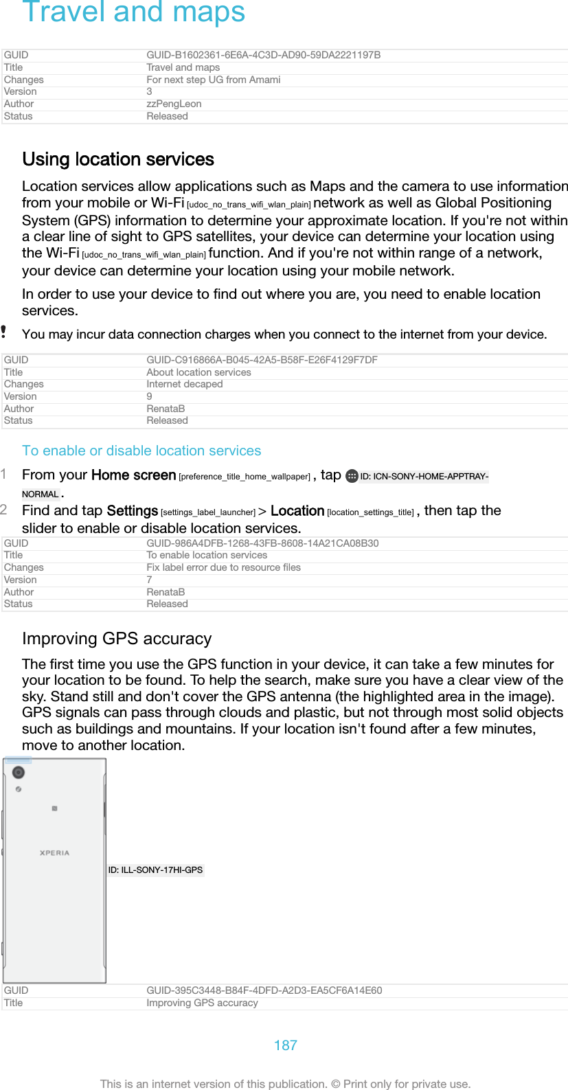 Travel and mapsGUID GUID-B1602361-6E6A-4C3D-AD90-59DA2221197BTitle Travel and mapsChanges For next step UG from AmamiVersion 3Author zzPengLeonStatus ReleasedUsing location servicesLocation services allow applications such as Maps and the camera to use informationfrom your mobile or Wi-Fi [udoc_no_trans_wifi_wlan_plain] network as well as Global PositioningSystem (GPS) information to determine your approximate location. If you&apos;re not withina clear line of sight to GPS satellites, your device can determine your location usingthe Wi-Fi [udoc_no_trans_wifi_wlan_plain] function. And if you&apos;re not within range of a network,your device can determine your location using your mobile network.In order to use your device to ﬁnd out where you are, you need to enable locationservices.You may incur data connection charges when you connect to the internet from your device.GUID GUID-C916866A-B045-42A5-B58F-E26F4129F7DFTitle About location servicesChanges Internet decapedVersion 9Author RenataBStatus ReleasedTo enable or disable location services1From your Home screen [preference_title_home_wallpaper] , tap  ID: ICN-SONY-HOME-APPTRAY-NORMAL .2Find and tap Settings [settings_label_launcher] &gt; Location [location_settings_title] , then tap theslider to enable or disable location services.GUID GUID-986A4DFB-1268-43FB-8608-14A21CA08B30Title To enable location servicesChanges Fix label error due to resource ﬁlesVersion 7Author RenataBStatus ReleasedImproving GPS accuracyThe ﬁrst time you use the GPS function in your device, it can take a few minutes foryour location to be found. To help the search, make sure you have a clear view of thesky. Stand still and don&apos;t cover the GPS antenna (the highlighted area in the image).GPS signals can pass through clouds and plastic, but not through most solid objectssuch as buildings and mountains. If your location isn&apos;t found after a few minutes,move to another location.ID: ILL-SONY-17HI-GPSGUID GUID-395C3448-B84F-4DFD-A2D3-EA5CF6A14E60Title Improving GPS accuracy187This is an internet version of this publication. © Print only for private use.