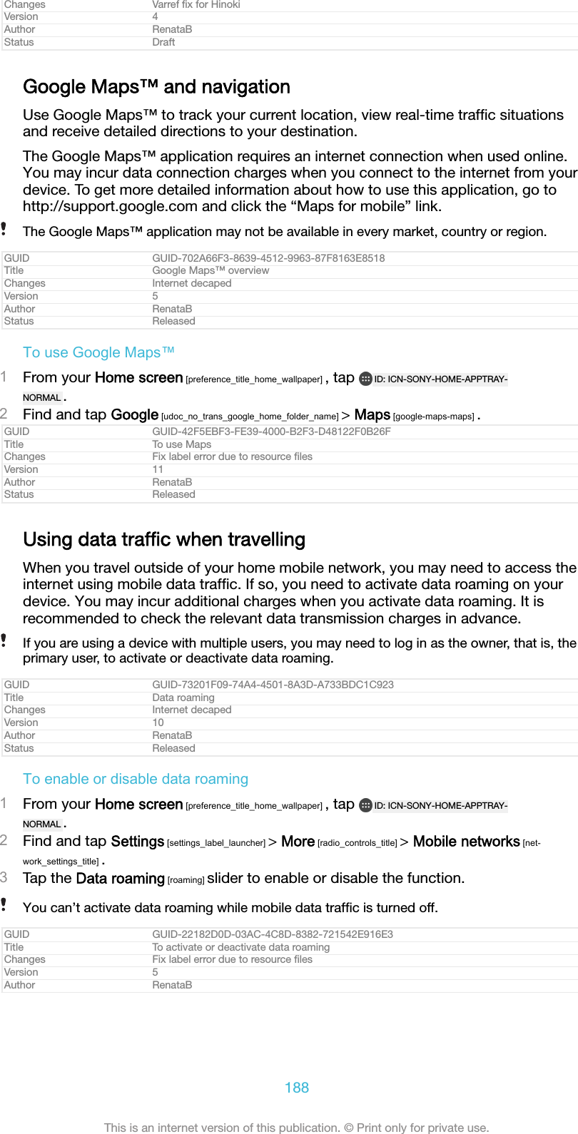 Changes Varref ﬁx for HinokiVersion 4Author RenataBStatus DraftGoogle Maps™ and navigationUse Google Maps™ to track your current location, view real-time trafﬁc situationsand receive detailed directions to your destination.The Google Maps™ application requires an internet connection when used online.You may incur data connection charges when you connect to the internet from yourdevice. To get more detailed information about how to use this application, go tohttp://support.google.com and click the “Maps for mobile” link.The Google Maps™ application may not be available in every market, country or region.GUID GUID-702A66F3-8639-4512-9963-87F8163E8518Title Google Maps™ overviewChanges Internet decapedVersion 5Author RenataBStatus ReleasedTo use Google Maps™1From your Home screen [preference_title_home_wallpaper] , tap  ID: ICN-SONY-HOME-APPTRAY-NORMAL .2Find and tap Google [udoc_no_trans_google_home_folder_name] &gt; Maps [google-maps-maps] .GUID GUID-42F5EBF3-FE39-4000-B2F3-D48122F0B26FTitle To use MapsChanges Fix label error due to resource ﬁlesVersion 11Author RenataBStatus ReleasedUsing data trafﬁc when travellingWhen you travel outside of your home mobile network, you may need to access theinternet using mobile data trafﬁc. If so, you need to activate data roaming on yourdevice. You may incur additional charges when you activate data roaming. It isrecommended to check the relevant data transmission charges in advance.If you are using a device with multiple users, you may need to log in as the owner, that is, theprimary user, to activate or deactivate data roaming.GUID GUID-73201F09-74A4-4501-8A3D-A733BDC1C923Title Data roamingChanges Internet decapedVersion 10Author RenataBStatus ReleasedTo enable or disable data roaming1From your Home screen [preference_title_home_wallpaper] , tap  ID: ICN-SONY-HOME-APPTRAY-NORMAL .2Find and tap Settings [settings_label_launcher] &gt; More [radio_controls_title] &gt; Mobile networks [net-work_settings_title] .3Tap the Data roaming [roaming] slider to enable or disable the function.You can’t activate data roaming while mobile data trafﬁc is turned off.GUID GUID-22182D0D-03AC-4C8D-8382-721542E916E3Title To activate or deactivate data roamingChanges Fix label error due to resource ﬁlesVersion 5Author RenataB188This is an internet version of this publication. © Print only for private use.