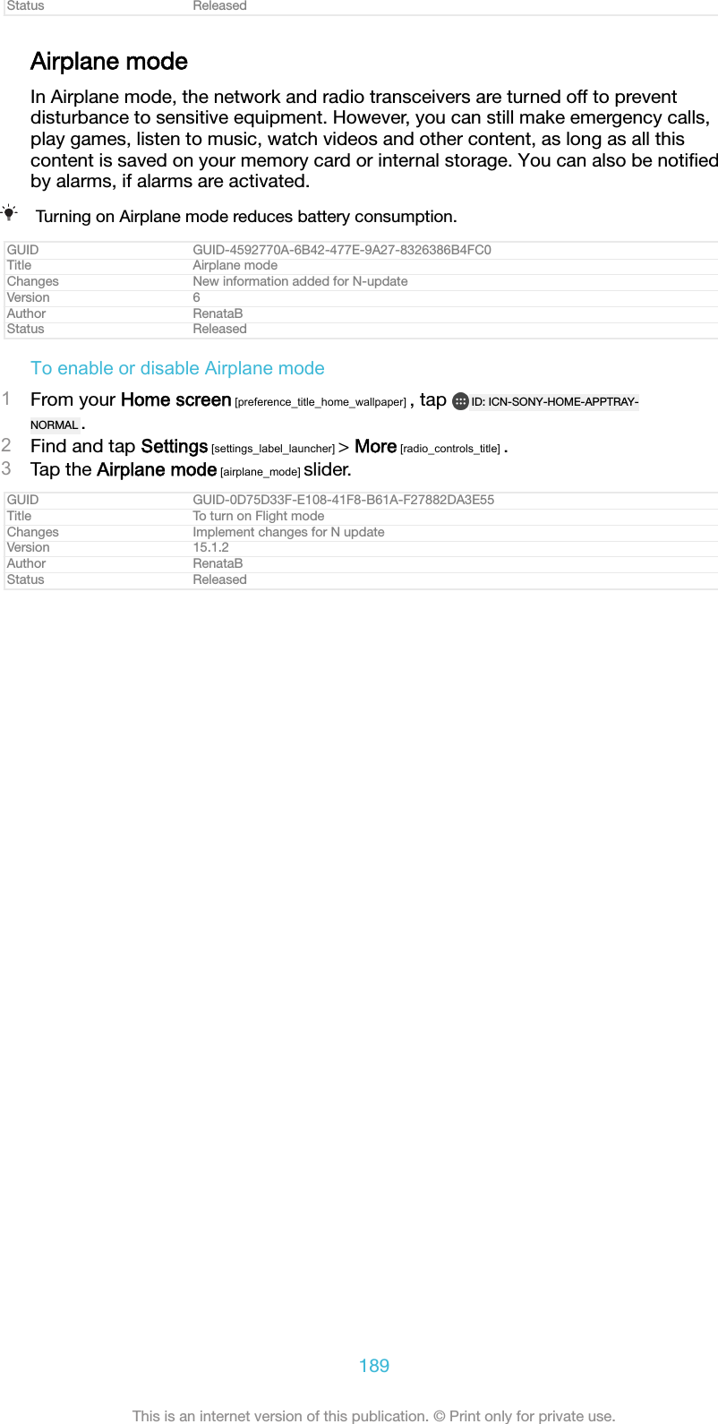 Status ReleasedAirplane modeIn Airplane mode, the network and radio transceivers are turned off to preventdisturbance to sensitive equipment. However, you can still make emergency calls,play games, listen to music, watch videos and other content, as long as all thiscontent is saved on your memory card or internal storage. You can also be notiﬁedby alarms, if alarms are activated.Turning on Airplane mode reduces battery consumption.GUID GUID-4592770A-6B42-477E-9A27-8326386B4FC0Title Airplane modeChanges New information added for N-updateVersion 6Author RenataBStatus ReleasedTo enable or disable Airplane mode1From your Home screen [preference_title_home_wallpaper] , tap  ID: ICN-SONY-HOME-APPTRAY-NORMAL .2Find and tap Settings [settings_label_launcher] &gt; More [radio_controls_title] .3Tap the Airplane mode [airplane_mode] slider.GUID GUID-0D75D33F-E108-41F8-B61A-F27882DA3E55Title To turn on Flight modeChanges Implement changes for N updateVersion 15.1.2Author RenataBStatus Released189This is an internet version of this publication. © Print only for private use.