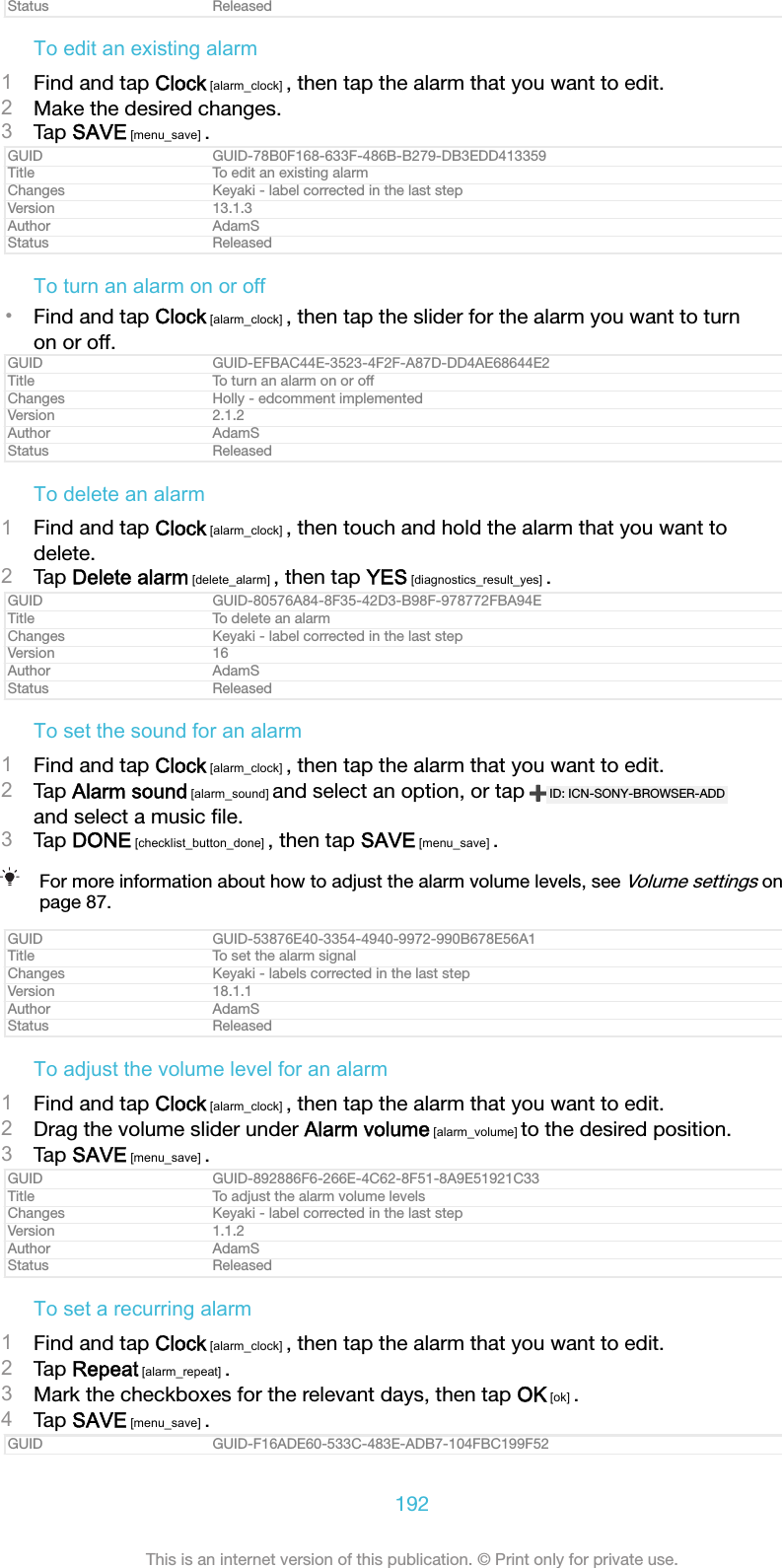 Status ReleasedTo edit an existing alarm1Find and tap Clock [alarm_clock] , then tap the alarm that you want to edit.2Make the desired changes.3Tap SAVE [menu_save] .GUID GUID-78B0F168-633F-486B-B279-DB3EDD413359Title To edit an existing alarmChanges Keyaki - label corrected in the last stepVersion 13.1.3Author AdamSStatus ReleasedTo turn an alarm on or off•Find and tap Clock [alarm_clock] , then tap the slider for the alarm you want to turnon or off.GUID GUID-EFBAC44E-3523-4F2F-A87D-DD4AE68644E2Title To turn an alarm on or offChanges Holly - edcomment implementedVersion 2.1.2Author AdamSStatus ReleasedTo delete an alarm1Find and tap Clock [alarm_clock] , then touch and hold the alarm that you want todelete.2Tap Delete alarm [delete_alarm] , then tap YES [diagnostics_result_yes] .GUID GUID-80576A84-8F35-42D3-B98F-978772FBA94ETitle To delete an alarmChanges Keyaki - label corrected in the last stepVersion 16Author AdamSStatus ReleasedTo set the sound for an alarm1Find and tap Clock [alarm_clock] , then tap the alarm that you want to edit.2Tap Alarm sound [alarm_sound] and select an option, or tap  ID: ICN-SONY-BROWSER-ADDand select a music ﬁle.3Tap DONE [checklist_button_done] , then tap SAVE [menu_save] .For more information about how to adjust the alarm volume levels, see Volume settings onpage 87.GUID GUID-53876E40-3354-4940-9972-990B678E56A1Title To set the alarm signalChanges Keyaki - labels corrected in the last stepVersion 18.1.1Author AdamSStatus ReleasedTo adjust the volume level for an alarm1Find and tap Clock [alarm_clock] , then tap the alarm that you want to edit.2Drag the volume slider under Alarm volume [alarm_volume] to the desired position.3Tap SAVE [menu_save] .GUID GUID-892886F6-266E-4C62-8F51-8A9E51921C33Title To adjust the alarm volume levelsChanges Keyaki - label corrected in the last stepVersion 1.1.2Author AdamSStatus ReleasedTo set a recurring alarm1Find and tap Clock [alarm_clock] , then tap the alarm that you want to edit.2Tap Repeat [alarm_repeat] .3Mark the checkboxes for the relevant days, then tap OK [ok] .4Tap SAVE [menu_save] .GUID GUID-F16ADE60-533C-483E-ADB7-104FBC199F52192This is an internet version of this publication. © Print only for private use.