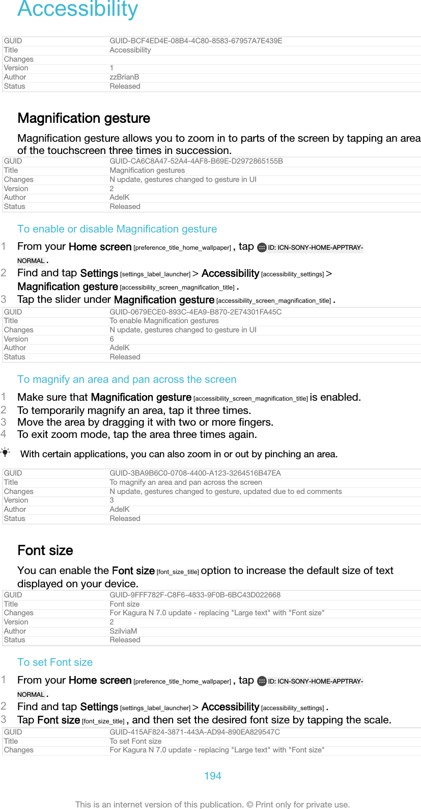 AccessibilityGUID GUID-BCF4ED4E-08B4-4C80-8583-67957A7E439ETitle AccessibilityChangesVersion 1Author zzBrianBStatus ReleasedMagniﬁcation gestureMagniﬁcation gesture allows you to zoom in to parts of the screen by tapping an areaof the touchscreen three times in succession.GUID GUID-CA6C8A47-52A4-4AF8-B69E-D2972865155BTitle Magniﬁcation gesturesChanges N update, gestures changed to gesture in UIVersion 2Author AdelKStatus ReleasedTo enable or disable Magnification gesture1From your Home screen [preference_title_home_wallpaper] , tap  ID: ICN-SONY-HOME-APPTRAY-NORMAL .2Find and tap Settings [settings_label_launcher] &gt; Accessibility [accessibility_settings] &gt;Magnification gesture [accessibility_screen_magnification_title] .3Tap the slider under Magnification gesture [accessibility_screen_magnification_title] .GUID GUID-0679ECE0-893C-4EA9-B870-2E74301FA45CTitle To enable Magniﬁcation gesturesChanges N update, gestures changed to gesture in UIVersion 6Author AdelKStatus ReleasedTo magnify an area and pan across the screen1Make sure that Magnification gesture [accessibility_screen_magnification_title] is enabled.2To temporarily magnify an area, tap it three times.3Move the area by dragging it with two or more ﬁngers.4To exit zoom mode, tap the area three times again.With certain applications, you can also zoom in or out by pinching an area.GUID GUID-3BA9B6C0-0708-4400-A123-3264516B47EATitle To magnify an area and pan across the screenChanges N update, gestures changed to gesture, updated due to ed commentsVersion 3Author AdelKStatus ReleasedFont sizeYou can enable the Font size [font_size_title] option to increase the default size of textdisplayed on your device.GUID GUID-9FFF782F-C8F6-4833-9F0B-6BC43D022668Title Font sizeChanges For Kagura N 7.0 update - replacing &quot;Large text&quot; with &quot;Font size&quot;Version 2Author SzilviaMStatus ReleasedTo set Font size1From your Home screen [preference_title_home_wallpaper] , tap  ID: ICN-SONY-HOME-APPTRAY-NORMAL .2Find and tap Settings [settings_label_launcher] &gt; Accessibility [accessibility_settings] .3Tap Font size [font_size_title] , and then set the desired font size by tapping the scale.GUID GUID-415AF824-3871-443A-AD94-890EA829547CTitle To set Font sizeChanges For Kagura N 7.0 update - replacing &quot;Large text&quot; with &quot;Font size&quot;194This is an internet version of this publication. © Print only for private use.