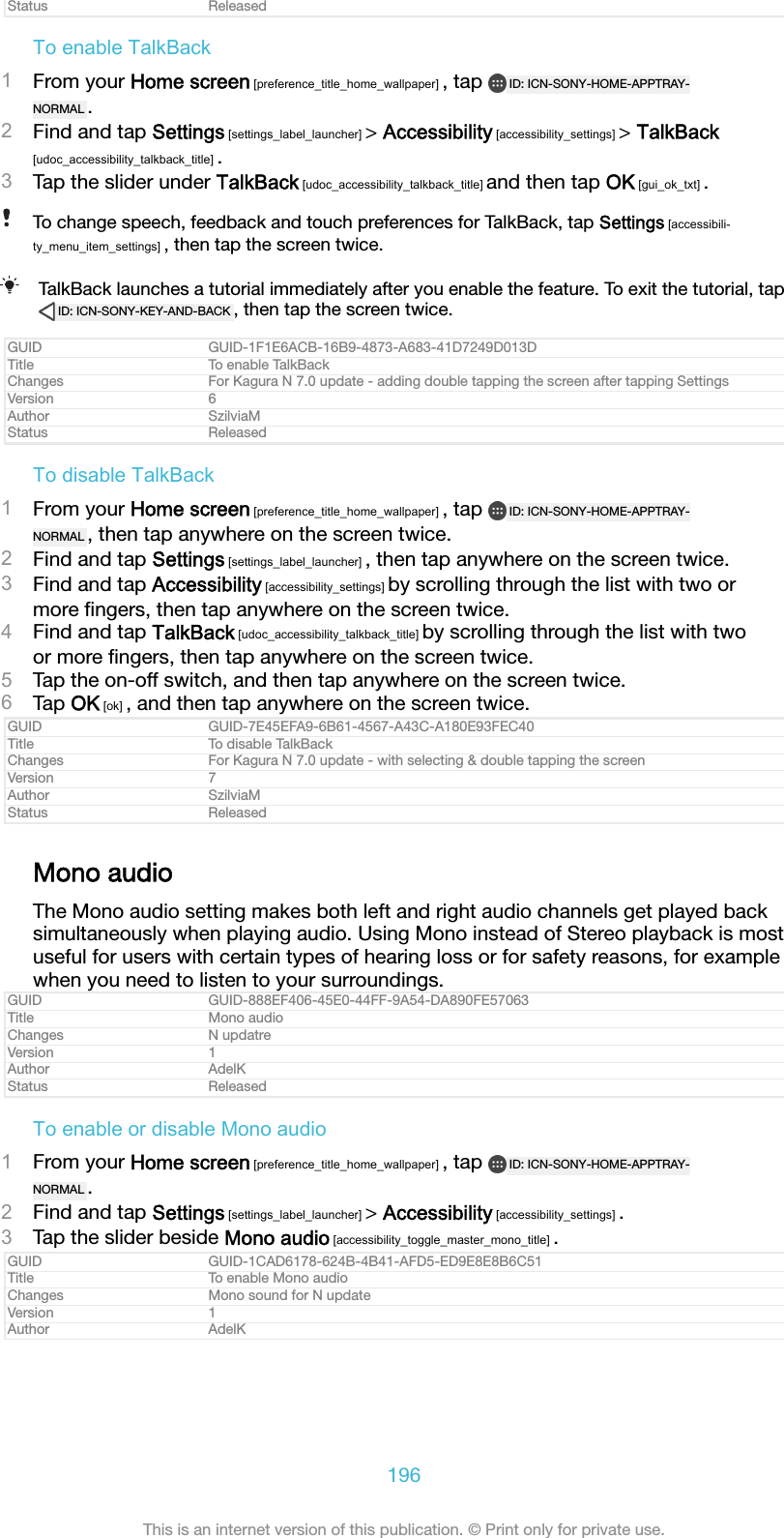 Status ReleasedTo enable TalkBack1From your Home screen [preference_title_home_wallpaper] , tap  ID: ICN-SONY-HOME-APPTRAY-NORMAL .2Find and tap Settings [settings_label_launcher] &gt; Accessibility [accessibility_settings] &gt; TalkBack[udoc_accessibility_talkback_title] .3Tap the slider under TalkBack [udoc_accessibility_talkback_title] and then tap OK [gui_ok_txt] .To change speech, feedback and touch preferences for TalkBack, tap Settings [accessibili-ty_menu_item_settings] , then tap the screen twice.TalkBack launches a tutorial immediately after you enable the feature. To exit the tutorial, tapID: ICN-SONY-KEY-AND-BACK , then tap the screen twice.GUID GUID-1F1E6ACB-16B9-4873-A683-41D7249D013DTitle To enable TalkBackChanges For Kagura N 7.0 update - adding double tapping the screen after tapping SettingsVersion 6Author SzilviaMStatus ReleasedTo disable TalkBack1From your Home screen [preference_title_home_wallpaper] , tap  ID: ICN-SONY-HOME-APPTRAY-NORMAL , then tap anywhere on the screen twice.2Find and tap Settings [settings_label_launcher] , then tap anywhere on the screen twice.3Find and tap Accessibility [accessibility_settings] by scrolling through the list with two ormore ﬁngers, then tap anywhere on the screen twice.4Find and tap TalkBack [udoc_accessibility_talkback_title] by scrolling through the list with twoor more ﬁngers, then tap anywhere on the screen twice.5Tap the on-off switch, and then tap anywhere on the screen twice.6Tap OK [ok] , and then tap anywhere on the screen twice.GUID GUID-7E45EFA9-6B61-4567-A43C-A180E93FEC40Title To disable TalkBackChanges For Kagura N 7.0 update - with selecting &amp; double tapping the screenVersion 7Author SzilviaMStatus ReleasedMono audioThe Mono audio setting makes both left and right audio channels get played backsimultaneously when playing audio. Using Mono instead of Stereo playback is mostuseful for users with certain types of hearing loss or for safety reasons, for examplewhen you need to listen to your surroundings.GUID GUID-888EF406-45E0-44FF-9A54-DA890FE57063Title Mono audioChanges N updatreVersion 1Author AdelKStatus ReleasedTo enable or disable Mono audio1From your Home screen [preference_title_home_wallpaper] , tap  ID: ICN-SONY-HOME-APPTRAY-NORMAL .2Find and tap Settings [settings_label_launcher] &gt; Accessibility [accessibility_settings] .3Tap the slider beside Mono audio [accessibility_toggle_master_mono_title] .GUID GUID-1CAD6178-624B-4B41-AFD5-ED9E8E8B6C51Title To enable Mono audioChanges Mono sound for N updateVersion 1Author AdelK196This is an internet version of this publication. © Print only for private use.