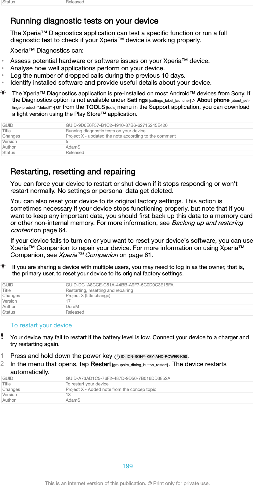 Status ReleasedRunning diagnostic tests on your deviceThe Xperia™ Diagnostics application can test a speciﬁc function or run a fulldiagnostic test to check if your Xperia™ device is working properly.Xperia™ Diagnostics can:•Assess potential hardware or software issues on your Xperia™ device.•Analyse how well applications perform on your device.•Log the number of dropped calls during the previous 10 days.•Identify installed software and provide useful details about your device.The Xperia™ Diagnostics application is pre-installed on most Android™ devices from Sony. Ifthe Diagnostics option is not available under Settings [settings_label_launcher] &gt; About phone [about_set-tings&lt;product=&quot;default&quot;&gt;] or from the TOOLS [tools] menu in the Support application, you can downloada light version using the Play Store™ application.GUID GUID-9D6E6F57-B1C2-4910-87B6-62715245E426Title Running diagnostic tests on your deviceChanges Project X - updated the note according to the commentVersion 5Author AdamSStatus ReleasedRestarting, resetting and repairingYou can force your device to restart or shut down if it stops responding or won&apos;trestart normally. No settings or personal data get deleted.You can also reset your device to its original factory settings. This action issometimes necessary if your device stops functioning properly, but note that if youwant to keep any important data, you should ﬁrst back up this data to a memory cardor other non-internal memory. For more information, see Backing up and restoringcontent on page 64.If your device fails to turn on or you want to reset your device’s software, you can useXperia™ Companion to repair your device. For more information on using Xperia™Companion, see Xperia™ Companion on page 61.If you are sharing a device with multiple users, you may need to log in as the owner, that is,the primary user, to reset your device to its original factory settings.GUID GUID-DC1A8CCE-C51A-44BB-A9F7-5C0D0C3E15FATitle Restarting, resetting and repairingChanges Project X (title change)Version 17Author DoraMStatus ReleasedTo restart your deviceYour device may fail to restart if the battery level is low. Connect your device to a charger andtry restarting again.1Press and hold down the power key  ID: ICN-SONY-KEY-AND-POWER-K90 .2In the menu that opens, tap Restart [groupsim_dialog_button_restart] . The device restartsautomatically.GUID GUID-A73AD1C5-76F2-487D-9D50-7B016DD3852ATitle To restart your deviceChanges Project X - Added note from the concep topicVersion 13Author AdamS199This is an internet version of this publication. © Print only for private use.