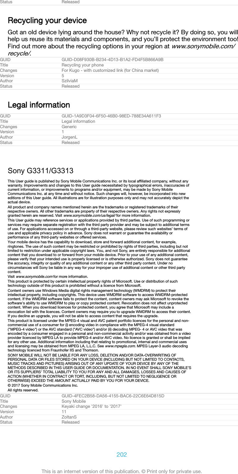 Status ReleasedRecycling your deviceGot an old device lying around the house? Why not recycle it? By doing so, you willhelp us reuse its materials and components, and you’ll protect the environment too!Find out more about the recycling options in your region at www.sonymobile.com/recycle/.GUID GUID-D08F930B-B234-4D13-B1A2-FD4F5B866A9BTitle Recycling your phoneChanges For Kugo - with customized link (for China market)Version 5Author SzilviaMStatus ReleasedLegal informationGUID GUID-1A9D3F04-6F50-46B0-98ED-788E34A611F3Title Legal informationChanges GenericVersion 1Author JorgenLStatus ReleasedSony G3311/G3313This User guide is published by Sony Mobile Communications Inc. or its local afﬁliated company, without anywarranty. Improvements and changes to this User guide necessitated by typographical errors, inaccuracies ofcurrent information, or improvements to programs and/or equipment, may be made by Sony MobileCommunications Inc. at any time and without notice. Such changes will, however, be incorporated into neweditions of this User guide. All illustrations are for illustration purposes only and may not accurately depict theactual device.All product and company names mentioned herein are the trademarks or registered trademarks of theirrespective owners. All other trademarks are property of their respective owners. Any rights not expresslygranted herein are reserved. Visit www.sonymobile.com/us/legal/ for more information.This User guide may reference services or applications provided by third parties. Use of such programming orservices may require separate registration with the third party provider and may be subject to additional termsof use. For applications accessed on or through a third-party website, please review such websites’ terms ofuse and applicable privacy policy in advance. Sony does not warrant or guarantee the availability orperformance of any third-party websites or offered services.Your mobile device has the capability to download, store and forward additional content, for example,ringtones. The use of such content may be restricted or prohibited by rights of third parties, including but notlimited to restriction under applicable copyright laws. You, and not Sony, are entirely responsible for additionalcontent that you download to or forward from your mobile device. Prior to your use of any additional content,please verify that your intended use is properly licensed or is otherwise authorized. Sony does not guaranteethe accuracy, integrity or quality of any additional content or any other third party content. Under nocircumstances will Sony be liable in any way for your improper use of additional content or other third partycontent.Visit www.sonymobile.com for more information.This product is protected by certain intellectual property rights of Microsoft. Use or distribution of suchtechnology outside of this product is prohibited without a licence from Microsoft.Content owners use Windows Media digital rights management technology (WMDRM) to protect theirintellectual property, including copyrights. This device uses WMDRM software to access WMDRM-protectedcontent. If the WMDRM software fails to protect the content, content owners may ask Microsoft to revoke thesoftware&apos;s ability to use WMDRM to play or copy protected content. Revocation does not affect unprotectedcontent. When you download licences for protected content, you agree that Microsoft may include arevocation list with the licences. Content owners may require you to upgrade WMDRM to access their content.If you decline an upgrade, you will not be able to access content that requires the upgrade.This product is licensed under the MPEG-4 visual and AVC patent portfolio licences for the personal and non-commercial use of a consumer for (i) encoding video in compliance with the MPEG-4 visual standard(&quot;MPEG-4 video&quot;) or the AVC standard (&quot;AVC video&quot;) and/or (ii) decoding MPEG- 4 or AVC video that wasencoded by a consumer engaged in a personal and non-commercial activity and/or was obtained from a videoprovider licenced by MPEG LA to provide MPEG-4 and/or AVC video. No licence is granted or shall be impliedfor any other use. Additional information including that relating to promotional, internal and commercial usesand licensing may be obtained from MPEG LA, L.L.C. See www.mpegla.com. MPEG Layer-3 audio decodingtechnology licenced from Fraunhofer IIS and Thomson.SONY MOBILE WILL NOT BE LIABLE FOR ANY LOSS, DELETION AND/OR DATA-OVERWRITING OFPERSONAL DATA OR FILES STORED ON YOUR DEVICE (INCLUDING BUT NOT LIMITED TO CONTACTS,MUSIC TRACKS AND PICTURES) ARISING OUT OF ANY UPDATE OF YOUR DEVICE BY ANY OF THEMETHODS DESCRIBED IN THIS USER GUIDE OR DOCUMENTATION. IN NO EVENT SHALL SONY MOBILE’SOR ITS SUPPLIERS’ TOTAL LIABILITY TO YOU FOR ANY AND ALL DAMAGES, LOSSES AND CAUSES OFACTION (WHETHER IN CONTRACT OR TORT, INCLUDING, BUT NOT LIMITED TO NEGLIGENCE OROTHERWISE) EXCEED THE AMOUNT ACTUALLY PAID BY YOU FOR YOUR DEVICE.© 2017 Sony Mobile Communications Inc.All rights reserved.GUID GUID-4FEC2B58-DA56-4155-BAC6-22C6E64D815DTitle Sony MobileChanges Keyaki change &apos;2016&apos; to &apos;2017&apos;Version 11Author ZoltanSStatus Released202This is an internet version of this publication. © Print only for private use.